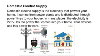 Domestic Electric Supply
Domestic electric supply is the electricity that powers your
home. It comes from power plants and is distributed through
power lines to your house. In many places, the electricity is
220V. It's the power that comes into your home. Your devices
use this power to work.
 