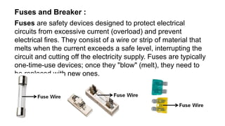 Fuses and Breaker :
Fuses are safety devices designed to protect electrical
circuits from excessive current (overload) and prevent
electrical fires. They consist of a wire or strip of material that
melts when the current exceeds a safe level, interrupting the
circuit and cutting off the electricity supply. Fuses are typically
one-time-use devices; once they "blow" (melt), they need to
be replaced with new ones.
 