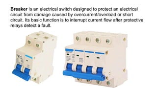 Breaker is an electrical switch designed to protect an electrical
circuit from damage caused by overcurrent/overload or short
circuit. Its basic function is to interrupt current flow after protective
relays detect a fault.
 