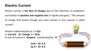 Electric Current
Electric current is the flow of charges due to free electrons in conductors
and motion of positive and negative ions in liquids and gases. “The amount
of charge that passes though any cross section in one second is called
current”.
Written mathematically as I = Q/t
I = Current Q = Charge t = Time
SI unit of Current is ‘‘Ampere’’ and denoted by ‘‘A’’
1mA = 10 -3 A
1μ A = 10 -6 A
 