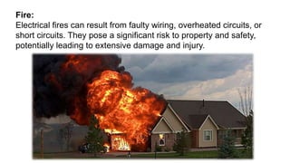 Fire:
Electrical fires can result from faulty wiring, overheated circuits, or
short circuits. They pose a significant risk to property and safety,
potentially leading to extensive damage and injury.
 