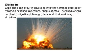 Explosion:
Explosions can occur in situations involving flammable gases or
materials exposed to electrical sparks or arcs. These explosions
can lead to significant damage, fires, and life-threatening
situations.
 