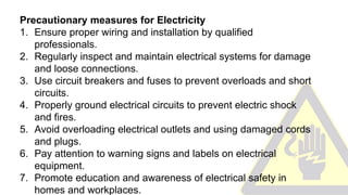 Precautionary measures for Electricity
1. Ensure proper wiring and installation by qualified
professionals.
2. Regularly inspect and maintain electrical systems for damage
and loose connections.
3. Use circuit breakers and fuses to prevent overloads and short
circuits.
4. Properly ground electrical circuits to prevent electric shock
and fires.
5. Avoid overloading electrical outlets and using damaged cords
and plugs.
6. Pay attention to warning signs and labels on electrical
equipment.
7. Promote education and awareness of electrical safety in
homes and workplaces.
 