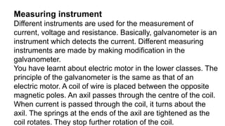 Measuring instrument
Different instruments are used for the measurement of
current, voltage and resistance. Basically, galvanometer is an
instrument which detects the current. Different measuring
instruments are made by making modification in the
galvanometer.
You have learnt about electric motor in the lower classes. The
principle of the galvanometer is the same as that of an
electric motor. A coil of wire is placed between the opposite
magnetic poles. An axil passes through the centre of the coil.
When current is passed through the coil, it turns about the
axil. The springs at the ends of the axil are tightened as the
coil rotates. They stop further rotation of the coil.
 