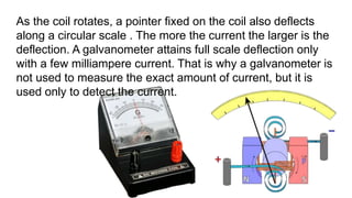 As the coil rotates, a pointer fixed on the coil also deflects
along a circular scale . The more the current the larger is the
deflection. A galvanometer attains full scale deflection only
with a few milliampere current. That is why a galvanometer is
not used to measure the exact amount of current, but it is
used only to detect the current.
 