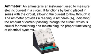 Ammeter: An ammeter is an instrument used to measure
electric current in a circuit. It functions by being placed in
series with the circuit, allowing the current to flow through it.
The ammeter provides a reading in amperes (A), indicating
the amount of current passing through the circuit, which is
crucial for monitoring and maintaining the proper functioning
of electrical systems.
 