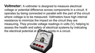 Voltmeter: A voltmeter is designed to measure electrical
voltage or potential difference across components in a circuit. It
operates by being connected in parallel with the part of the circuit
where voltage is to be measured. Voltmeters have high internal
resistance to minimize the impact on the circuit they are
measuring. They provide voltage readings in volts (V), helping to
assess the health and safety of electrical systems by indicating
the electrical potential at specific points in a circuit.
 