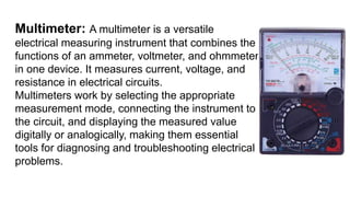 Multimeter: A multimeter is a versatile
electrical measuring instrument that combines the
functions of an ammeter, voltmeter, and ohmmeter
in one device. It measures current, voltage, and
resistance in electrical circuits.
Multimeters work by selecting the appropriate
measurement mode, connecting the instrument to
the circuit, and displaying the measured value
digitally or analogically, making them essential
tools for diagnosing and troubleshooting electrical
problems.
 