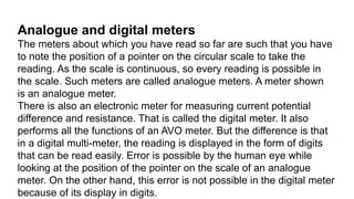 Analogue and digital meters
The meters about which you have read so far are such that you have
to note the position of a pointer on the circular scale to take the
reading. As the scale is continuous, so every reading is possible in
the scale. Such meters are called analogue meters. A meter shown
is an analogue meter.
There is also an electronic meter for measuring current potential
difference and resistance. That is called the digital meter. It also
performs all the functions of an AVO meter. But the difference is that
in a digital multi-meter, the reading is displayed in the form of digits
that can be read easily. Error is possible by the human eye while
looking at the position of the pointer on the scale of an analogue
meter. On the other hand, this error is not possible in the digital meter
because of its display in digits.
 