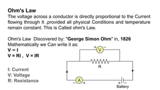 Ohm's Law
The voltage across a conductor is directly proportional to the Current
flowing through It ,provided all physical Conditions and temperature
remain constant. This is Called ohm's Law.
Ohm's Law Discovered by: "George Simon Ohm" in, 1826
Mathematically we Can write it as:
V ∞ I
V = RI , V = IR
I: Current
V: Voltage
R: Resistance
 