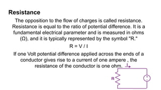 Resistance
The opposition to the flow of charges is called resistance.
Resistance is equal to the ratio of potential difference. It is a
fundamental electrical parameter and is measured in ohms
(Ω), and it is typically represented by the symbol "R."
R = V / I
If one Volt potential difference applied across the ends of a
conductor gives rise to a current of one ampere , the
resistance of the conductor is one ohm.
 