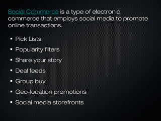 SSoocciiaall CCoommmmeerrccee iiss aa ttyyppee ooff eelleeccttrroonniicc 
ccoommmmeerrccee tthhaatt eemmppllooyyss ssoocciiaall mmeeddiiaa ttoo pprroommoottee 
oonnlliinnee ttrraannssaaccttiioonnss.. 
PPiicckk LLiissttss 
PPooppuullaarriittyy ffiilltteerrss 
SShhaarree yyoouurr ssttoorryy 
DDeeaall ffeeeeddss 
GGrroouupp bbuuyy 
GGeeoo--llooccaattiioonn pprroommoottiioonnss 
SSoocciiaall mmeeddiiaa ssttoorreeffrroonnttss 
 