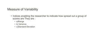 Measure of Variability
• Indices enabling the researcher to indicate how spread out a group of
scores are They are :
• a)Range
• b) Variance
• c)Standard Deviation
 
