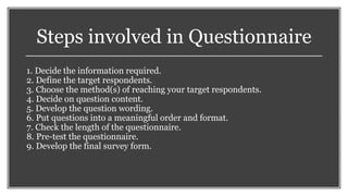 Steps involved in Questionnaire
1. Decide the information required.
2. Define the target respondents.
3. Choose the method(s) of reaching your target respondents.
4. Decide on question content.
5. Develop the question wording.
6. Put questions into a meaningful order and format.
7. Check the length of the questionnaire.
8. Pre-test the questionnaire.
9. Develop the final survey form.
 