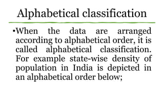 Alphabetical classification
•When the data are arranged
according to alphabetical order, it is
called alphabetical classification.
For example state-wise density of
population in India is depicted in
an alphabetical order below;
 