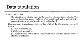 Data tabulation
• INTRODUCTION
• The classification of data leads to the problem of presentation of data. The
presentation of data means exhibition of the data in such a clear and attractive
manner that these are easily understood and analyzed.
• There are many forms of presentation of data of which the following three are well
known:
• (i) Textual Presentation,
• (ii) Tabular Presentation,
• (iii) Diagrammatic Presentation. Here, we discuses in detail Tabular method
of data presentation.
 