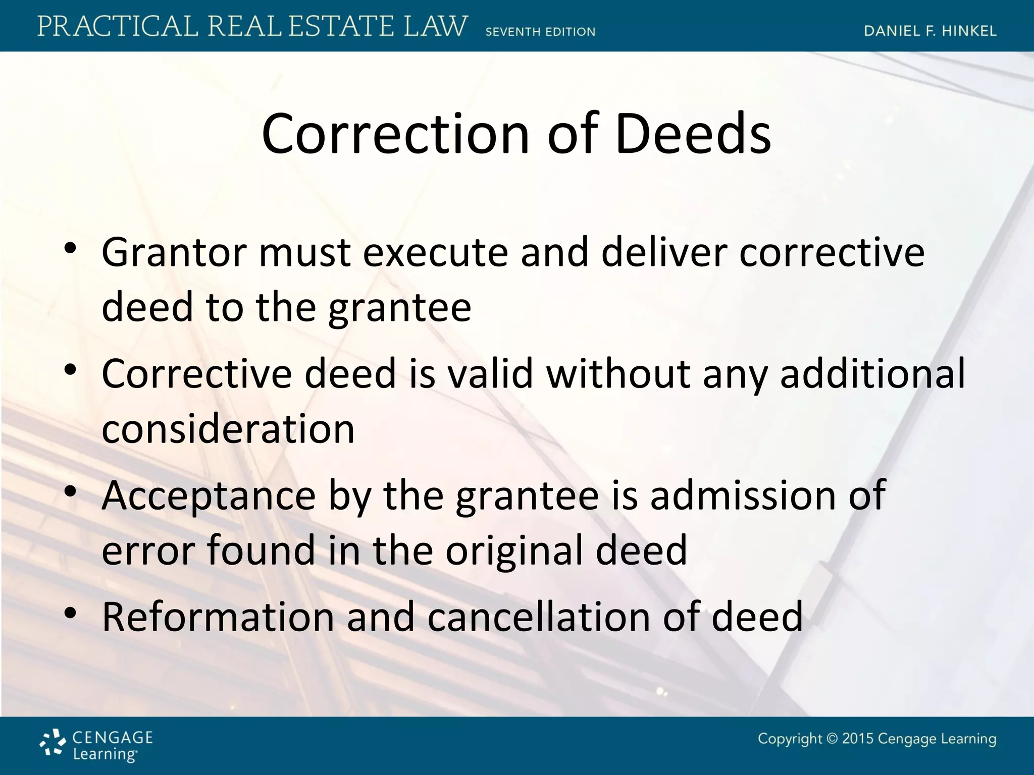 Correction of Deeds
• Grantor must execute and deliver corrective
deed to the grantee
• Corrective deed is valid without any additional
consideration
• Acceptance by the grantee is admission of
error found in the original deed
• Reformation and cancellation of deed
 
