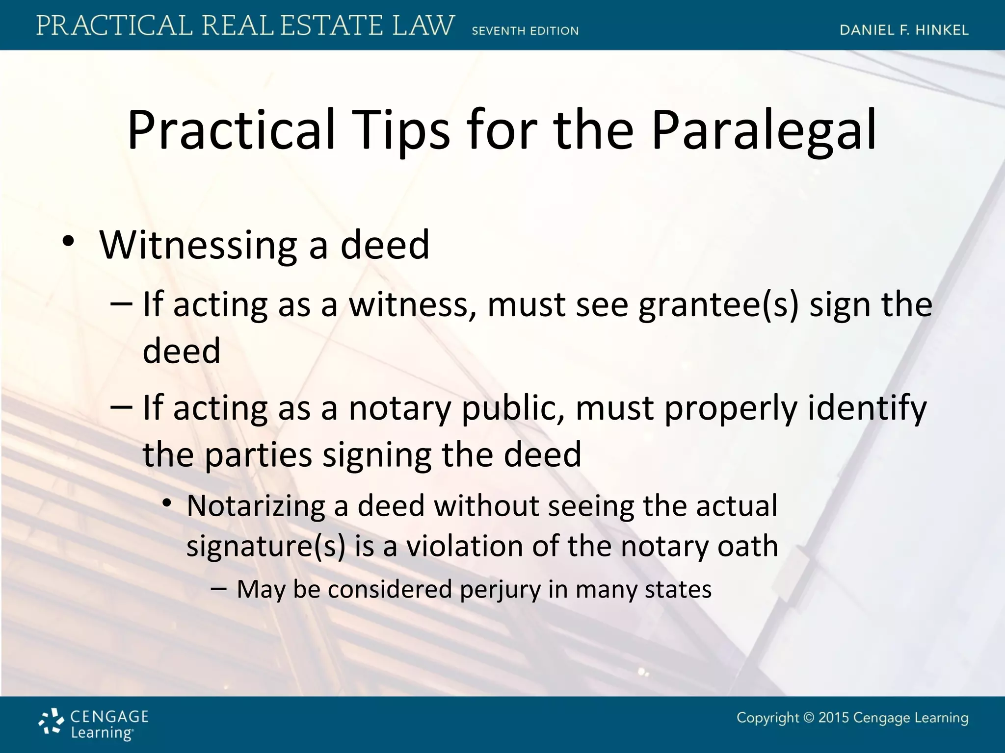 Practical Tips for the Paralegal
• Witnessing a deed
– If acting as a witness, must see grantee(s) sign the
deed
– If acting as a notary public, must properly identify
the parties signing the deed
• Notarizing a deed without seeing the actual
signature(s) is a violation of the notary oath
– May be considered perjury in many states
 