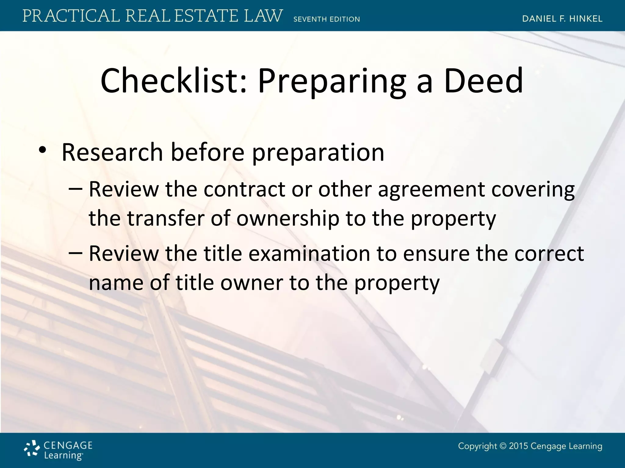 Checklist: Preparing a Deed
• Research before preparation
– Review the contract or other agreement covering
the transfer of ownership to the property
– Review the title examination to ensure the correct
name of title owner to the property
 