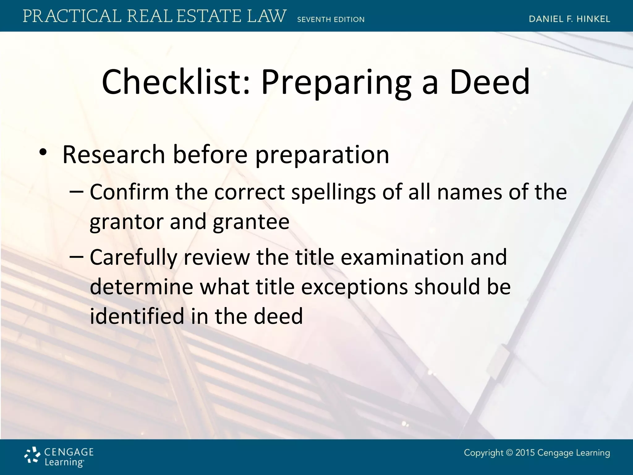 Checklist: Preparing a Deed
• Research before preparation
– Confirm the correct spellings of all names of the
grantor and grantee
– Carefully review the title examination and
determine what title exceptions should be
identified in the deed
 