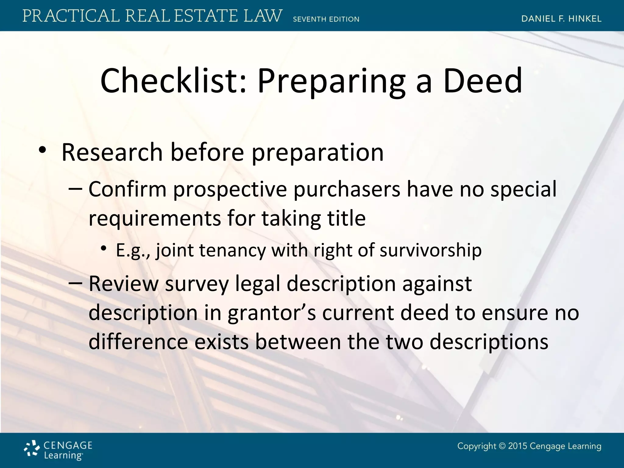 Checklist: Preparing a Deed
• Research before preparation
– Confirm prospective purchasers have no special
requirements for taking title
• E.g., joint tenancy with right of survivorship
– Review survey legal description against
description in grantor’s current deed to ensure no
difference exists between the two descriptions
 