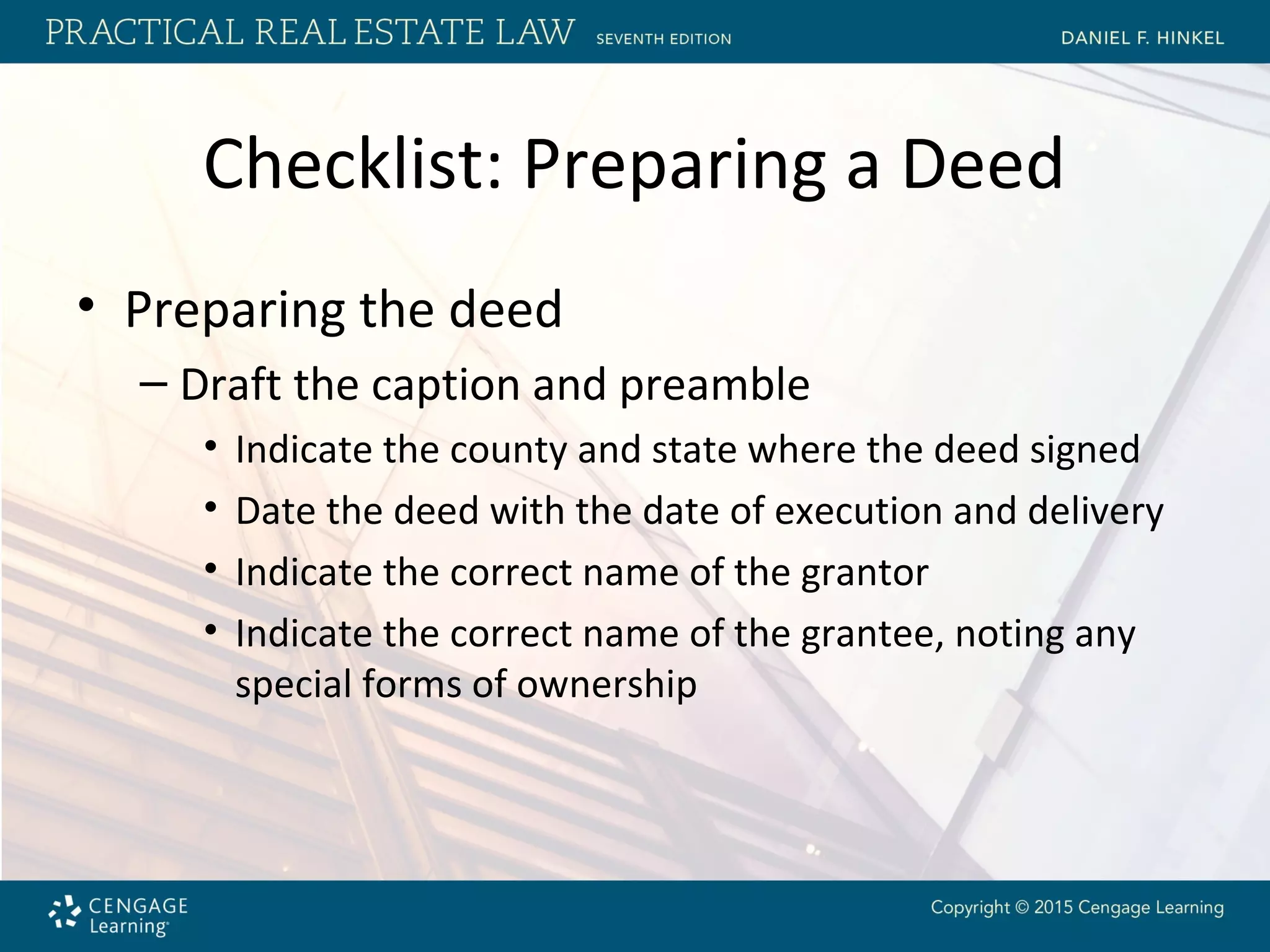 Checklist: Preparing a Deed
• Preparing the deed
– Draft the caption and preamble
• Indicate the county and state where the deed signed
• Date the deed with the date of execution and delivery
• Indicate the correct name of the grantor
• Indicate the correct name of the grantee, noting any
special forms of ownership
 