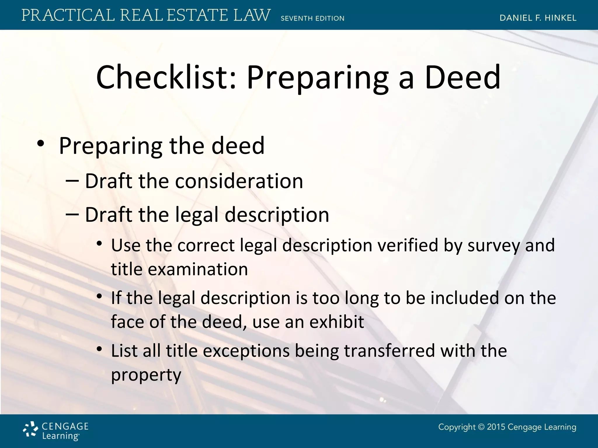 Checklist: Preparing a Deed
• Preparing the deed
– Draft the consideration
– Draft the legal description
• Use the correct legal description verified by survey and
title examination
• If the legal description is too long to be included on the
face of the deed, use an exhibit
• List all title exceptions being transferred with the
property
 