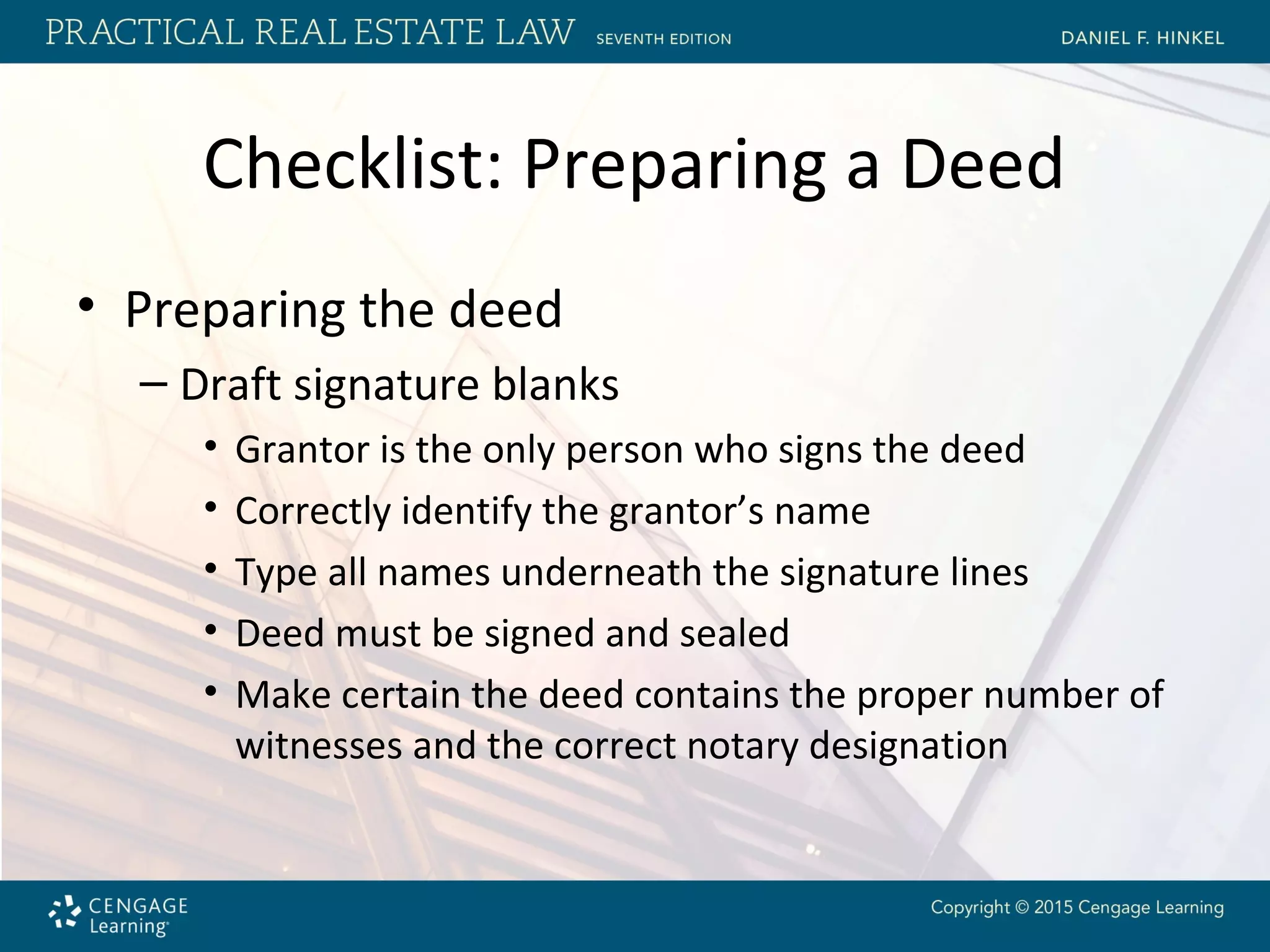 Checklist: Preparing a Deed
• Preparing the deed
– Draft signature blanks
• Grantor is the only person who signs the deed
• Correctly identify the grantor’s name
• Type all names underneath the signature lines
• Deed must be signed and sealed
• Make certain the deed contains the proper number of
witnesses and the correct notary designation
 