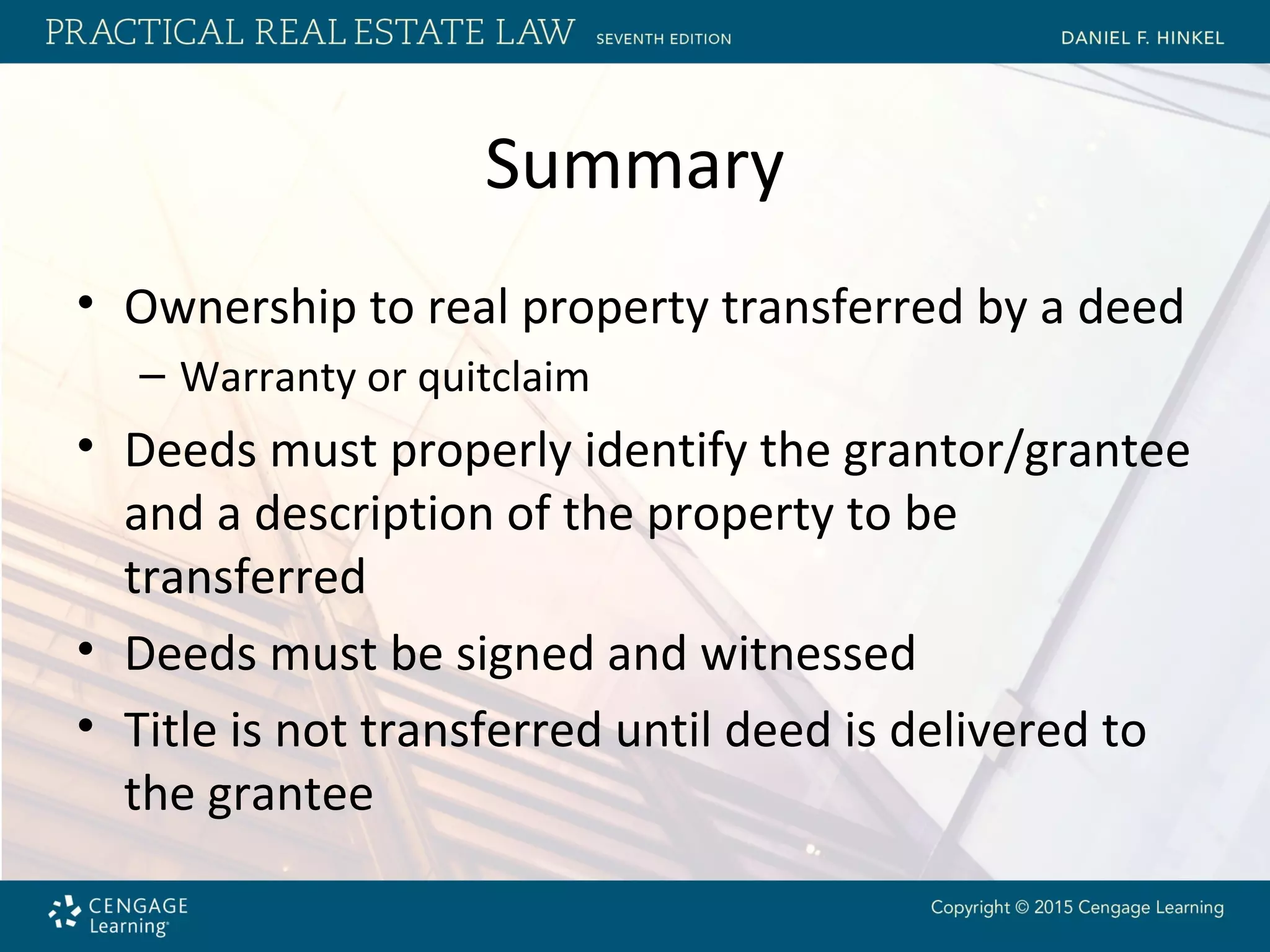 Summary
• Ownership to real property transferred by a deed
– Warranty or quitclaim
• Deeds must properly identify the grantor/grantee
and a description of the property to be
transferred
• Deeds must be signed and witnessed
• Title is not transferred until deed is delivered to
the grantee
 