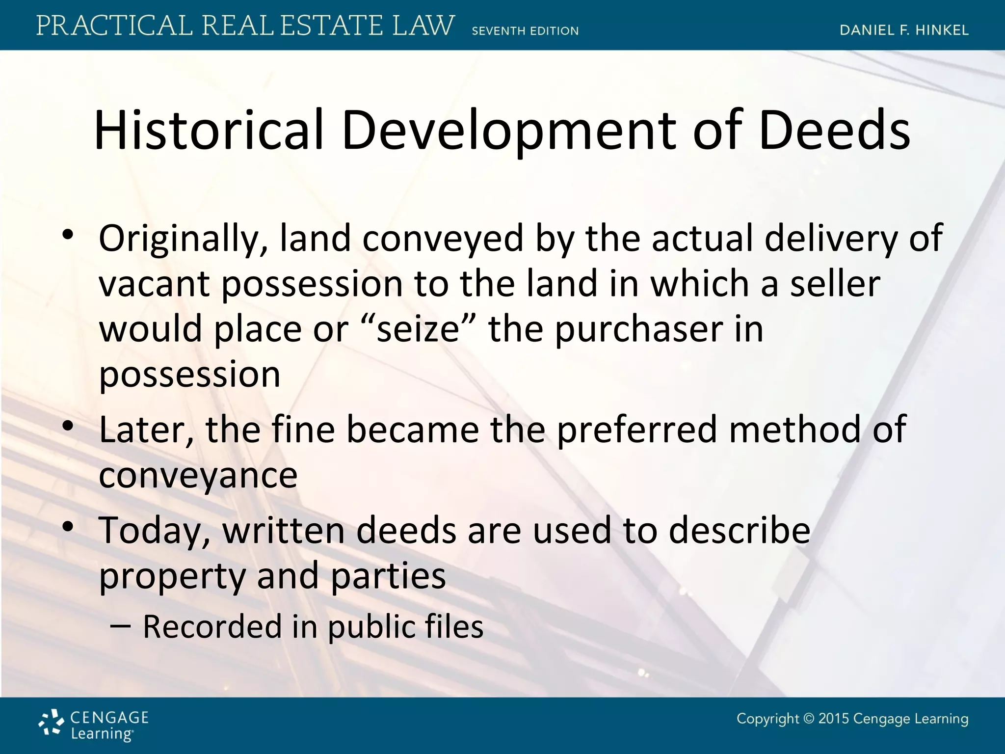 Historical Development of Deeds
• Originally, land conveyed by the actual delivery of
vacant possession to the land in which a seller
would place or “seize” the purchaser in
possession
• Later, the fine became the preferred method of
conveyance
• Today, written deeds are used to describe
property and parties
– Recorded in public files
 