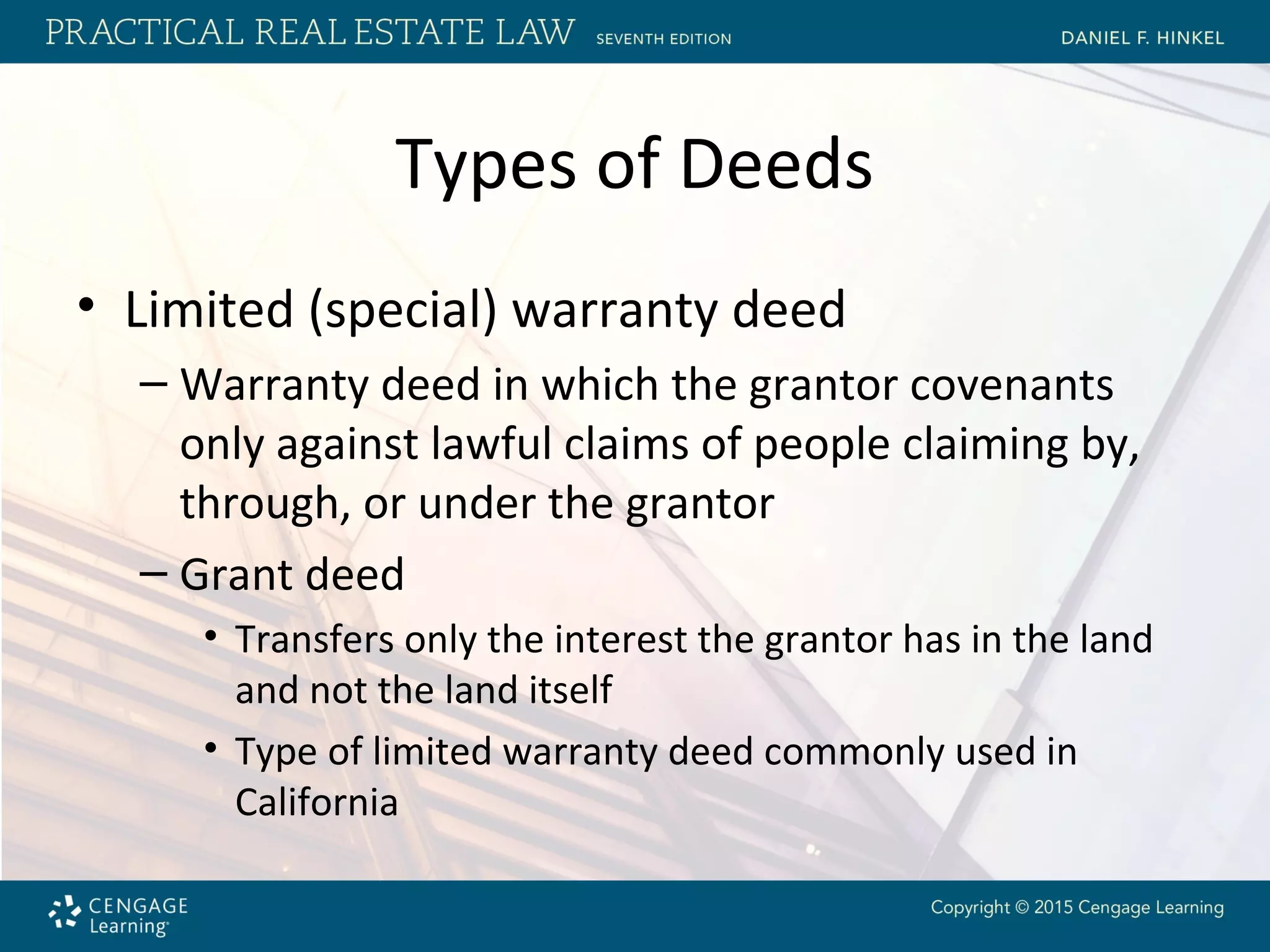 Types of Deeds
• Limited (special) warranty deed
– Warranty deed in which the grantor covenants
only against lawful claims of people claiming by,
through, or under the grantor
– Grant deed
• Transfers only the interest the grantor has in the land
and not the land itself
• Type of limited warranty deed commonly used in
California
 