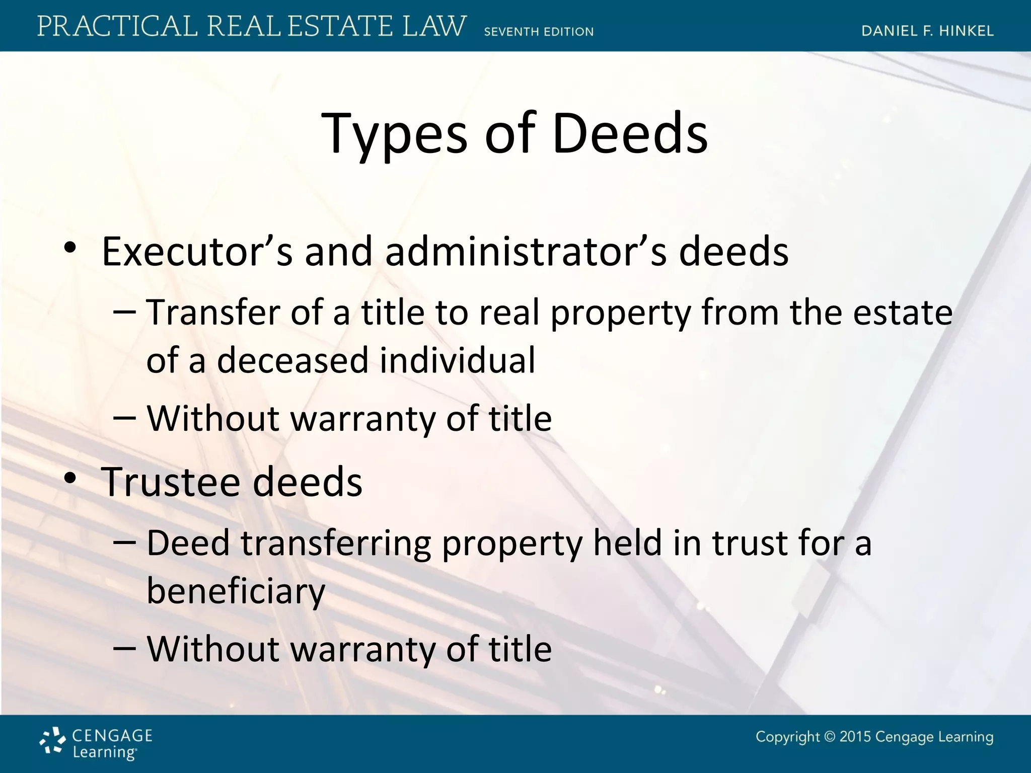 Types of Deeds
• Executor’s and administrator’s deeds
– Transfer of a title to real property from the estate
of a deceased individual
– Without warranty of title
• Trustee deeds
– Deed transferring property held in trust for a
beneficiary
– Without warranty of title
 