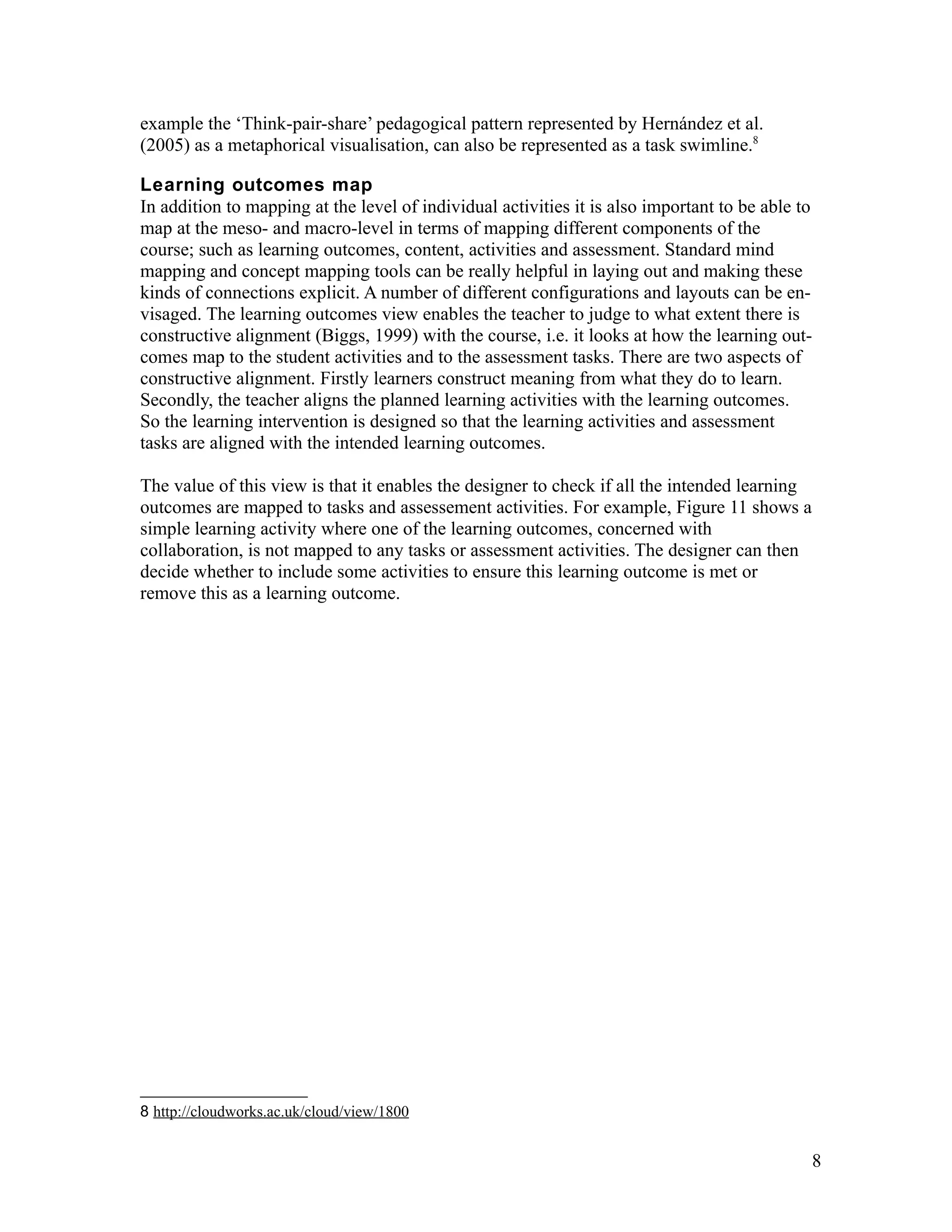 example the ‘Think-pair-share’ pedagogical pattern represented by Hernández et al.
(2005) as a metaphorical visualisation, can also be represented as a task swimline.8

Learning outcomes map
In addition to mapping at the level of individual activities it is also important to be able to
map at the meso- and macro-level in terms of mapping different components of the
course; such as learning outcomes, content, activities and assessment. Standard mind
mapping and concept mapping tools can be really helpful in laying out and making these
kinds of connections explicit. A number of different configurations and layouts can be en-
visaged. The learning outcomes view enables the teacher to judge to what extent there is
constructive alignment (Biggs, 1999) with the course, i.e. it looks at how the learning out-
comes map to the student activities and to the assessment tasks. There are two aspects of
constructive alignment. Firstly learners construct meaning from what they do to learn.
Secondly, the teacher aligns the planned learning activities with the learning outcomes.
So the learning intervention is designed so that the learning activities and assessment
tasks are aligned with the intended learning outcomes.

The value of this view is that it enables the designer to check if all the intended learning
outcomes are mapped to tasks and assessement activities. For example, Figure 11 shows a
simple learning activity where one of the learning outcomes, concerned with
collaboration, is not mapped to any tasks or assessment activities. The designer can then
decide whether to include some activities to ensure this learning outcome is met or
remove this as a learning outcome.




8 http://cloudworks.ac.uk/cloud/view/1800


                                                                                                  8
 