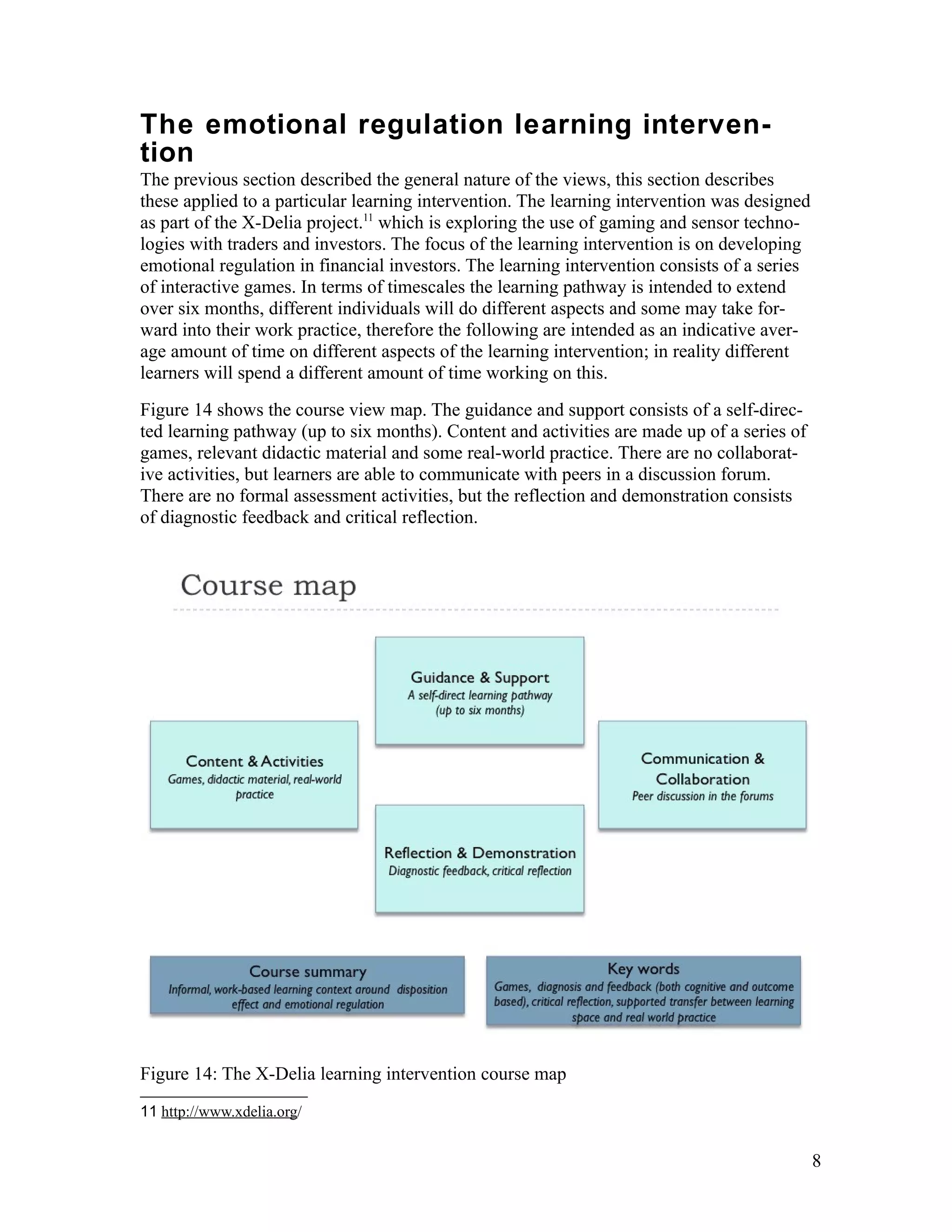 The emotional regulation learning interven-
tion
The previous section described the general nature of the views, this section describes
these applied to a particular learning intervention. The learning intervention was designed
as part of the X-Delia project.11 which is exploring the use of gaming and sensor techno-
logies with traders and investors. The focus of the learning intervention is on developing
emotional regulation in financial investors. The learning intervention consists of a series
of interactive games. In terms of timescales the learning pathway is intended to extend
over six months, different individuals will do different aspects and some may take for-
ward into their work practice, therefore the following are intended as an indicative aver-
age amount of time on different aspects of the learning intervention; in reality different
learners will spend a different amount of time working on this.
Figure 14 shows the course view map. The guidance and support consists of a self-direc-
ted learning pathway (up to six months). Content and activities are made up of a series of
games, relevant didactic material and some real-world practice. There are no collaborat-
ive activities, but learners are able to communicate with peers in a discussion forum.
There are no formal assessment activities, but the reflection and demonstration consists
of diagnostic feedback and critical reflection.




Figure 14: The X-Delia learning intervention course map
11 http://www.xdelia.org/


                                                                                              8
 