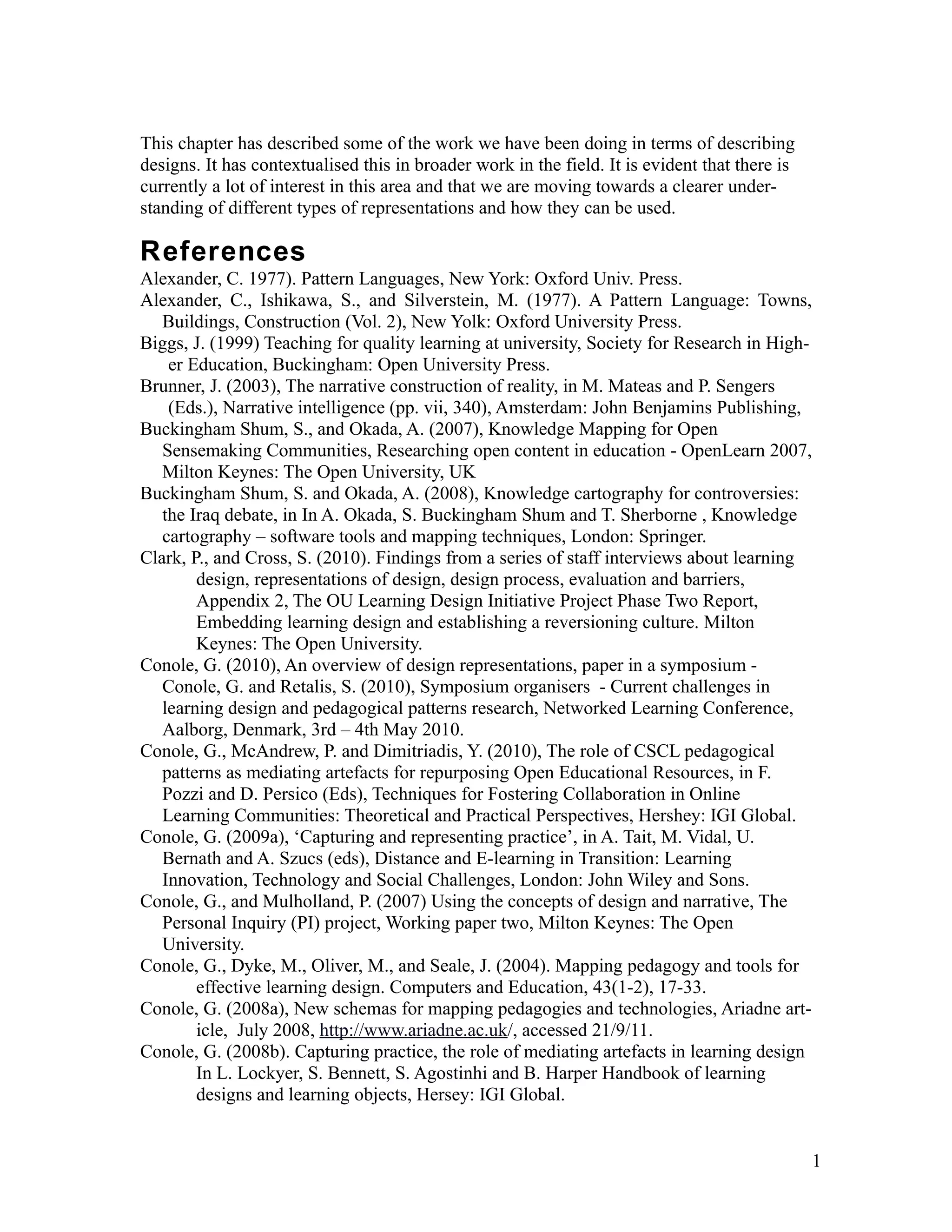 This chapter has described some of the work we have been doing in terms of describing
designs. It has contextualised this in broader work in the field. It is evident that there is
currently a lot of interest in this area and that we are moving towards a clearer under-
standing of different types of representations and how they can be used.

References
Alexander, C. 1977). Pattern Languages, New York: Oxford Univ. Press.
Alexander, C., Ishikawa, S., and Silverstein, M. (1977). A Pattern Language: Towns,
   Buildings, Construction (Vol. 2), New Yolk: Oxford University Press.
Biggs, J. (1999) Teaching for quality learning at university, Society for Research in High-
    er Education, Buckingham: Open University Press.
Brunner, J. (2003), The narrative construction of reality, in M. Mateas and P. Sengers
    (Eds.), Narrative intelligence (pp. vii, 340), Amsterdam: John Benjamins Publishing,
Buckingham Shum, S., and Okada, A. (2007), Knowledge Mapping for Open
   Sensemaking Communities, Researching open content in education - OpenLearn 2007,
   Milton Keynes: The Open University, UK
Buckingham Shum, S. and Okada, A. (2008), Knowledge cartography for controversies:
   the Iraq debate, in In A. Okada, S. Buckingham Shum and T. Sherborne , Knowledge
   cartography – software tools and mapping techniques, London: Springer.
Clark, P., and Cross, S. (2010). Findings from a series of staff interviews about learning
        design, representations of design, design process, evaluation and barriers,
        Appendix 2, The OU Learning Design Initiative Project Phase Two Report,
        Embedding learning design and establishing a reversioning culture. Milton
        Keynes: The Open University.
Conole, G. (2010), An overview of design representations, paper in a symposium -
   Conole, G. and Retalis, S. (2010), Symposium organisers - Current challenges in
   learning design and pedagogical patterns research, Networked Learning Conference,
   Aalborg, Denmark, 3rd – 4th May 2010.
Conole, G., McAndrew, P. and Dimitriadis, Y. (2010), The role of CSCL pedagogical
   patterns as mediating artefacts for repurposing Open Educational Resources, in F.
   Pozzi and D. Persico (Eds), Techniques for Fostering Collaboration in Online
   Learning Communities: Theoretical and Practical Perspectives, Hershey: IGI Global.
Conole, G. (2009a), ‘Capturing and representing practice’, in A. Tait, M. Vidal, U.
   Bernath and A. Szucs (eds), Distance and E-learning in Transition: Learning
   Innovation, Technology and Social Challenges, London: John Wiley and Sons.
Conole, G., and Mulholland, P. (2007) Using the concepts of design and narrative, The
   Personal Inquiry (PI) project, Working paper two, Milton Keynes: The Open
   University.
Conole, G., Dyke, M., Oliver, M., and Seale, J. (2004). Mapping pedagogy and tools for
        effective learning design. Computers and Education, 43(1-2), 17-33.
Conole, G. (2008a), New schemas for mapping pedagogies and technologies, Ariadne art-
        icle, July 2008, http://www.ariadne.ac.uk/, accessed 21/9/11.
Conole, G. (2008b). Capturing practice, the role of mediating artefacts in learning design
        In L. Lockyer, S. Bennett, S. Agostinhi and B. Harper Handbook of learning
        designs and learning objects, Hersey: IGI Global.


                                                                                                1
 
