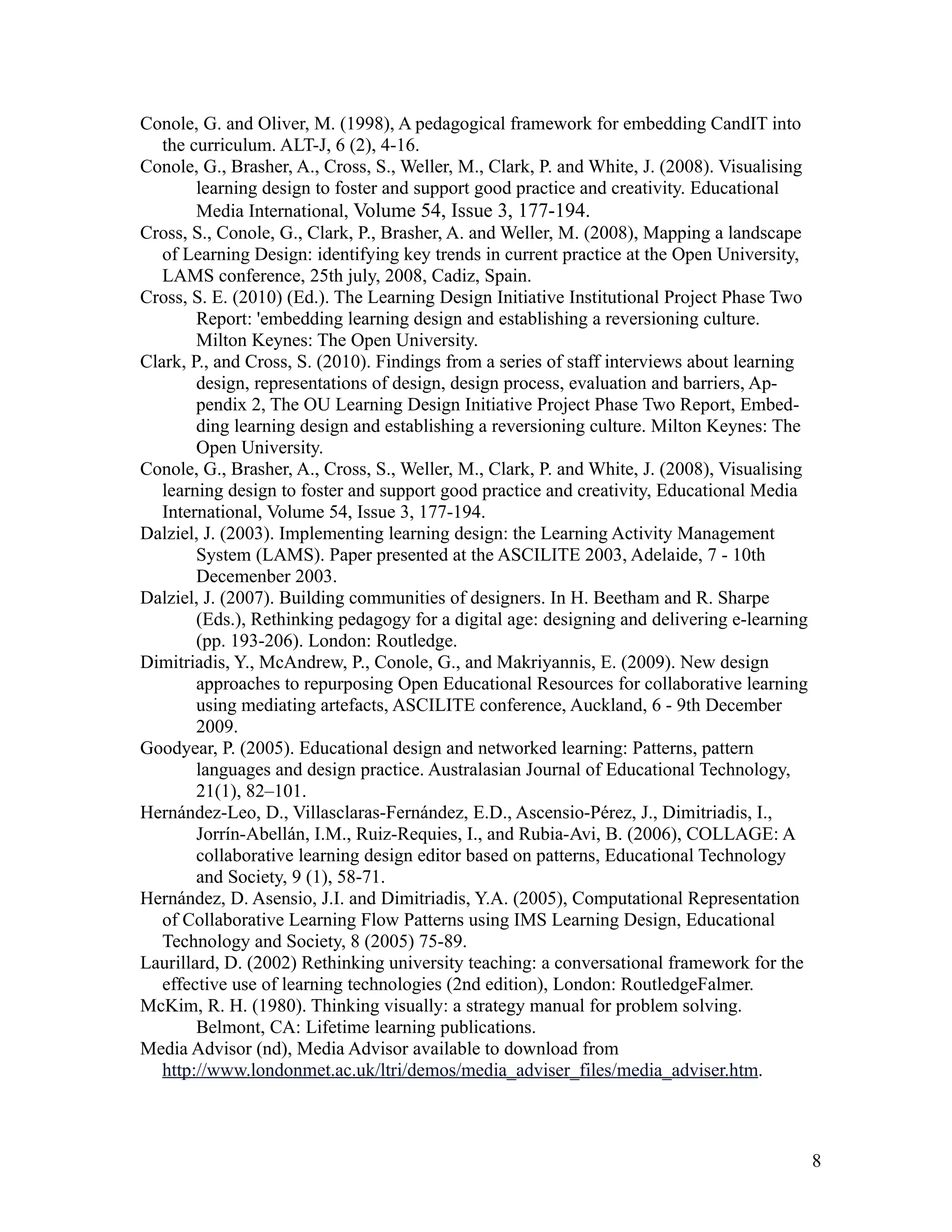 Conole, G. and Oliver, M. (1998), A pedagogical framework for embedding CandIT into
   the curriculum. ALT-J, 6 (2), 4-16.
Conole, G., Brasher, A., Cross, S., Weller, M., Clark, P. and White, J. (2008). Visualising
        learning design to foster and support good practice and creativity. Educational
        Media International, Volume 54, Issue 3, 177-194.
Cross, S., Conole, G., Clark, P., Brasher, A. and Weller, M. (2008), Mapping a landscape
   of Learning Design: identifying key trends in current practice at the Open University,
   LAMS conference, 25th july, 2008, Cadiz, Spain.
Cross, S. E. (2010) (Ed.). The Learning Design Initiative Institutional Project Phase Two
        Report: 'embedding learning design and establishing a reversioning culture.
        Milton Keynes: The Open University.
Clark, P., and Cross, S. (2010). Findings from a series of staff interviews about learning
        design, representations of design, design process, evaluation and barriers, Ap-
        pendix 2, The OU Learning Design Initiative Project Phase Two Report, Embed-
        ding learning design and establishing a reversioning culture. Milton Keynes: The
        Open University.
Conole, G., Brasher, A., Cross, S., Weller, M., Clark, P. and White, J. (2008), Visualising
   learning design to foster and support good practice and creativity, Educational Media
   International, Volume 54, Issue 3, 177-194.
Dalziel, J. (2003). Implementing learning design: the Learning Activity Management
        System (LAMS). Paper presented at the ASCILITE 2003, Adelaide, 7 - 10th
        Decemenber 2003.
Dalziel, J. (2007). Building communities of designers. In H. Beetham and R. Sharpe
        (Eds.), Rethinking pedagogy for a digital age: designing and delivering e-learning
        (pp. 193-206). London: Routledge.
Dimitriadis, Y., McAndrew, P., Conole, G., and Makriyannis, E. (2009). New design
        approaches to repurposing Open Educational Resources for collaborative learning
        using mediating artefacts, ASCILITE conference, Auckland, 6 - 9th December
        2009.
Goodyear, P. (2005). Educational design and networked learning: Patterns, pattern
        languages and design practice. Australasian Journal of Educational Technology,
        21(1), 82–101.
Hernández-Leo, D., Villasclaras-Fernández, E.D., Ascensio-Pérez, J., Dimitriadis, I.,
        Jorrín-Abellán, I.M., Ruiz-Requies, I., and Rubia-Avi, B. (2006), COLLAGE: A
        collaborative learning design editor based on patterns, Educational Technology
        and Society, 9 (1), 58-71.
Hernández, D. Asensio, J.I. and Dimitriadis, Y.A. (2005), Computational Representation
   of Collaborative Learning Flow Patterns using IMS Learning Design, Educational
   Technology and Society, 8 (2005) 75-89.
Laurillard, D. (2002) Rethinking university teaching: a conversational framework for the
   effective use of learning technologies (2nd edition), London: RoutledgeFalmer.
McKim, R. H. (1980). Thinking visually: a strategy manual for problem solving.
        Belmont, CA: Lifetime learning publications.
Media Advisor (nd), Media Advisor available to download from
   http://www.londonmet.ac.uk/ltri/demos/media_adviser_files/media_adviser.htm.



                                                                                              8
 