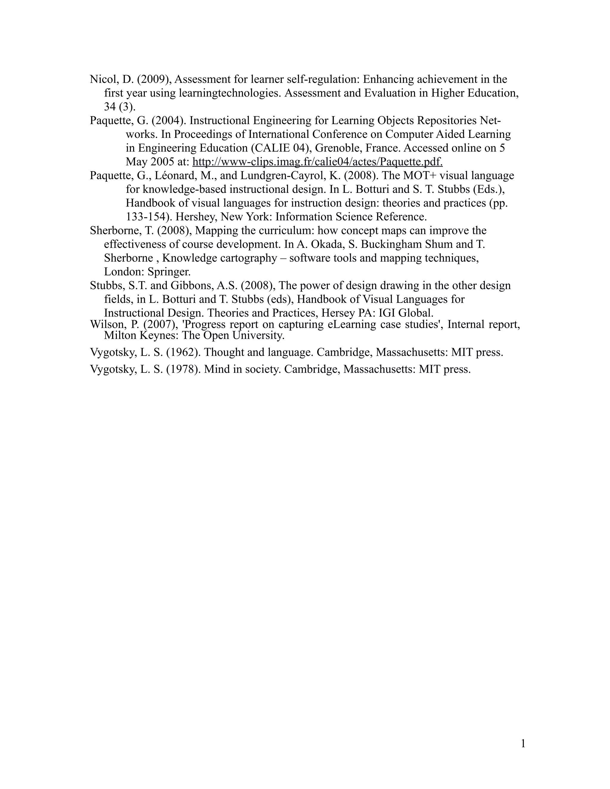 Nicol, D. (2009), Assessment for learner self-regulation: Enhancing achievement in the
   first year using learningtechnologies. Assessment and Evaluation in Higher Education,
   34 (3).
Paquette, G. (2004). Instructional Engineering for Learning Objects Repositories Net-
         works. In Proceedings of International Conference on Computer Aided Learning
         in Engineering Education (CALIE 04), Grenoble, France. Accessed online on 5
         May 2005 at: http://www-clips.imag.fr/calie04/actes/Paquette.pdf.
Paquette, G., Léonard, M., and Lundgren-Cayrol, K. (2008). The MOT+ visual language
         for knowledge-based instructional design. In L. Botturi and S. T. Stubbs (Eds.),
         Handbook of visual languages for instruction design: theories and practices (pp.
         133-154). Hershey, New York: Information Science Reference.
Sherborne, T. (2008), Mapping the curriculum: how concept maps can improve the
   effectiveness of course development. In A. Okada, S. Buckingham Shum and T.
   Sherborne , Knowledge cartography – software tools and mapping techniques,
   London: Springer.
Stubbs, S.T. and Gibbons, A.S. (2008), The power of design drawing in the other design
   fields, in L. Botturi and T. Stubbs (eds), Handbook of Visual Languages for
   Instructional Design. Theories and Practices, Hersey PA: IGI Global.
Wilson, P. (2007), 'Progress report on capturing eLearning case studies', Internal report,
   Milton Keynes: The Open University.
Vygotsky, L. S. (1962). Thought and language. Cambridge, Massachusetts: MIT press.
Vygotsky, L. S. (1978). Mind in society. Cambridge, Massachusetts: MIT press.




                                                                                             1
 