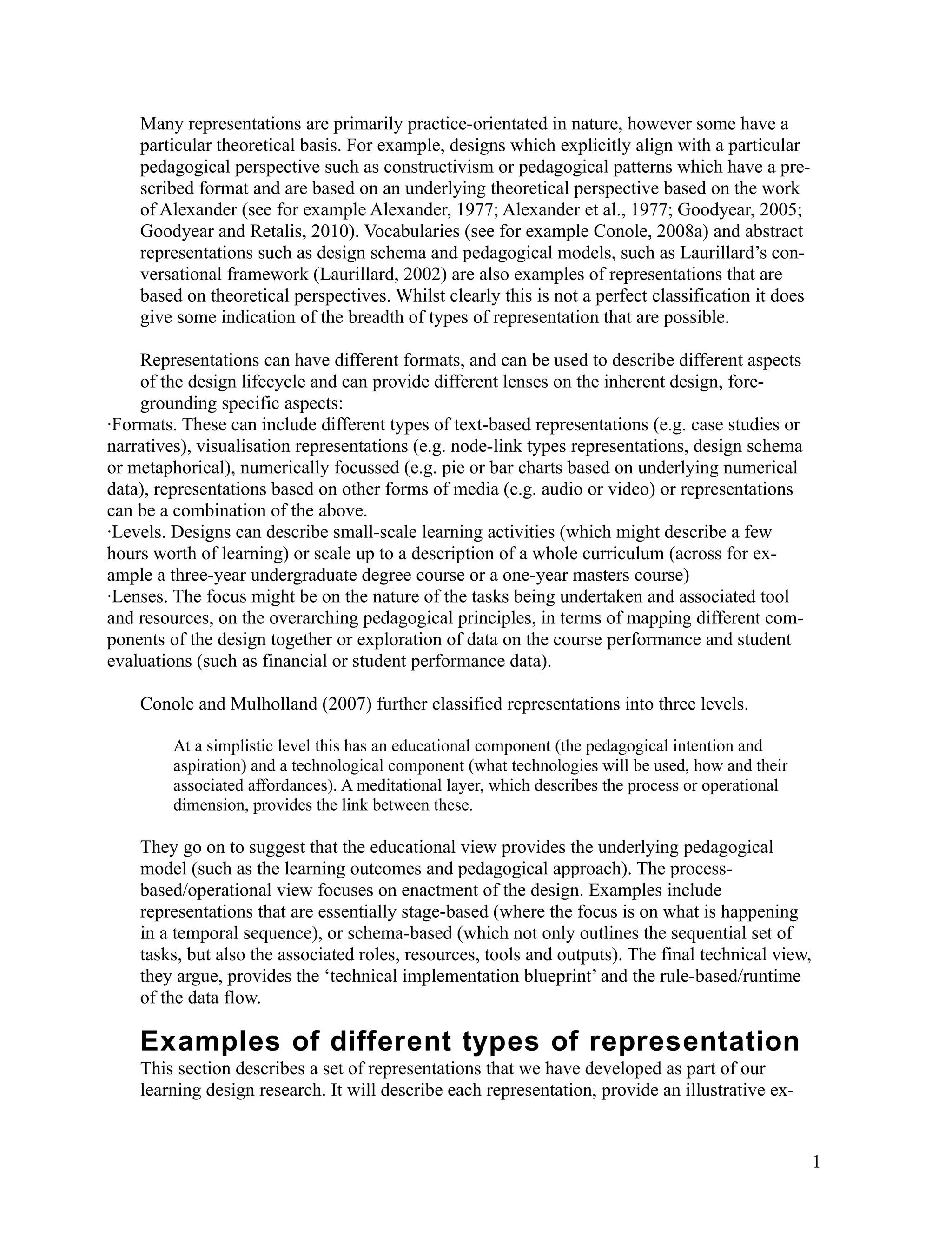 Many representations are primarily practice-orientated in nature, however some have a
    particular theoretical basis. For example, designs which explicitly align with a particular
    pedagogical perspective such as constructivism or pedagogical patterns which have a pre-
    scribed format and are based on an underlying theoretical perspective based on the work
    of Alexander (see for example Alexander, 1977; Alexander et al., 1977; Goodyear, 2005;
    Goodyear and Retalis, 2010). Vocabularies (see for example Conole, 2008a) and abstract
    representations such as design schema and pedagogical models, such as Laurillard’s con-
    versational framework (Laurillard, 2002) are also examples of representations that are
    based on theoretical perspectives. Whilst clearly this is not a perfect classification it does
    give some indication of the breadth of types of representation that are possible.

    Representations can have different formats, and can be used to describe different aspects
    of the design lifecycle and can provide different lenses on the inherent design, fore-
    grounding specific aspects:
·Formats. These can include different types of text-based representations (e.g. case studies or
narratives), visualisation representations (e.g. node-link types representations, design schema
or metaphorical), numerically focussed (e.g. pie or bar charts based on underlying numerical
data), representations based on other forms of media (e.g. audio or video) or representations
can be a combination of the above.
·Levels. Designs can describe small-scale learning activities (which might describe a few
hours worth of learning) or scale up to a description of a whole curriculum (across for ex-
ample a three-year undergraduate degree course or a one-year masters course)
·Lenses. The focus might be on the nature of the tasks being undertaken and associated tool
and resources, on the overarching pedagogical principles, in terms of mapping different com-
ponents of the design together or exploration of data on the course performance and student
evaluations (such as financial or student performance data).

    Conole and Mulholland (2007) further classified representations into three levels.

         At a simplistic level this has an educational component (the pedagogical intention and
         aspiration) and a technological component (what technologies will be used, how and their
         associated affordances). A meditational layer, which describes the process or operational
         dimension, provides the link between these.

    They go on to suggest that the educational view provides the underlying pedagogical
    model (such as the learning outcomes and pedagogical approach). The process-
    based/operational view focuses on enactment of the design. Examples include
    representations that are essentially stage-based (where the focus is on what is happening
    in a temporal sequence), or schema-based (which not only outlines the sequential set of
    tasks, but also the associated roles, resources, tools and outputs). The final technical view,
    they argue, provides the ‘technical implementation blueprint’ and the rule-based/runtime
    of the data flow.

    Examples of different types of representation
    This section describes a set of representations that we have developed as part of our
    learning design research. It will describe each representation, provide an illustrative ex-


                                                                                                     1
 