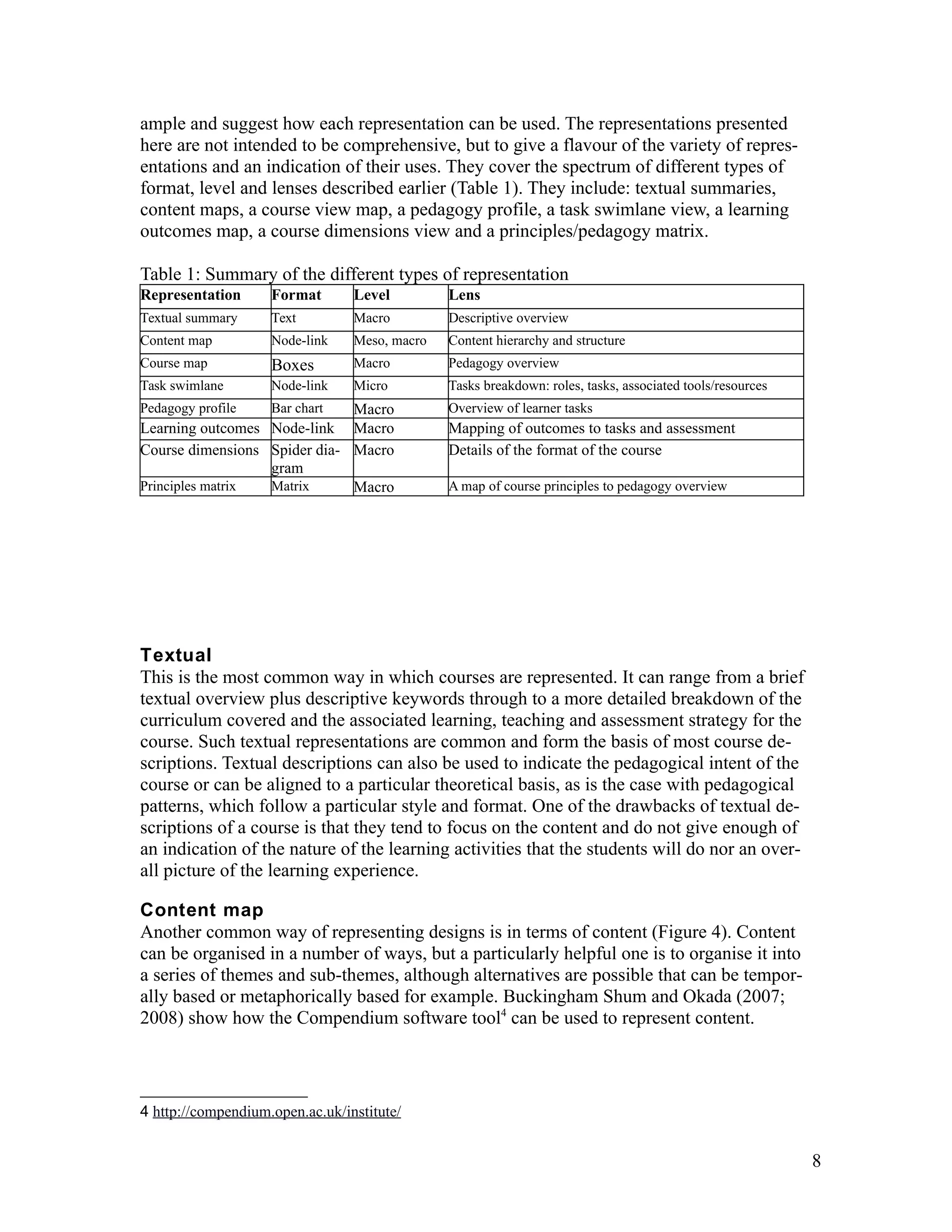 ample and suggest how each representation can be used. The representations presented
here are not intended to be comprehensive, but to give a flavour of the variety of repres-
entations and an indication of their uses. They cover the spectrum of different types of
format, level and lenses described earlier (Table 1). They include: textual summaries,
content maps, a course view map, a pedagogy profile, a task swimlane view, a learning
outcomes map, a course dimensions view and a principles/pedagogy matrix.

Table 1: Summary of the different types of representation
Representation      Format       Level         Lens
Textual summary     Text         Macro         Descriptive overview
Content map         Node-link    Meso, macro   Content hierarchy and structure
Course map          Boxes        Macro         Pedagogy overview
Task swimlane       Node-link    Micro         Tasks breakdown: roles, tasks, associated tools/resources
Pedagogy profile  Bar chart   Macro            Overview of learner tasks
Learning outcomes Node-link Macro              Mapping of outcomes to tasks and assessment
Course dimensions Spider dia- Macro            Details of the format of the course
                  gram
Principles matrix Matrix      Macro            A map of course principles to pedagogy overview




Textual
This is the most common way in which courses are represented. It can range from a brief
textual overview plus descriptive keywords through to a more detailed breakdown of the
curriculum covered and the associated learning, teaching and assessment strategy for the
course. Such textual representations are common and form the basis of most course de-
scriptions. Textual descriptions can also be used to indicate the pedagogical intent of the
course or can be aligned to a particular theoretical basis, as is the case with pedagogical
patterns, which follow a particular style and format. One of the drawbacks of textual de-
scriptions of a course is that they tend to focus on the content and do not give enough of
an indication of the nature of the learning activities that the students will do nor an over-
all picture of the learning experience.

Content map
Another common way of representing designs is in terms of content (Figure 4). Content
can be organised in a number of ways, but a particularly helpful one is to organise it into
a series of themes and sub-themes, although alternatives are possible that can be tempor-
ally based or metaphorically based for example. Buckingham Shum and Okada (2007;
2008) show how the Compendium software tool4 can be used to represent content.



4 http://compendium.open.ac.uk/institute/


                                                                                                           8
 