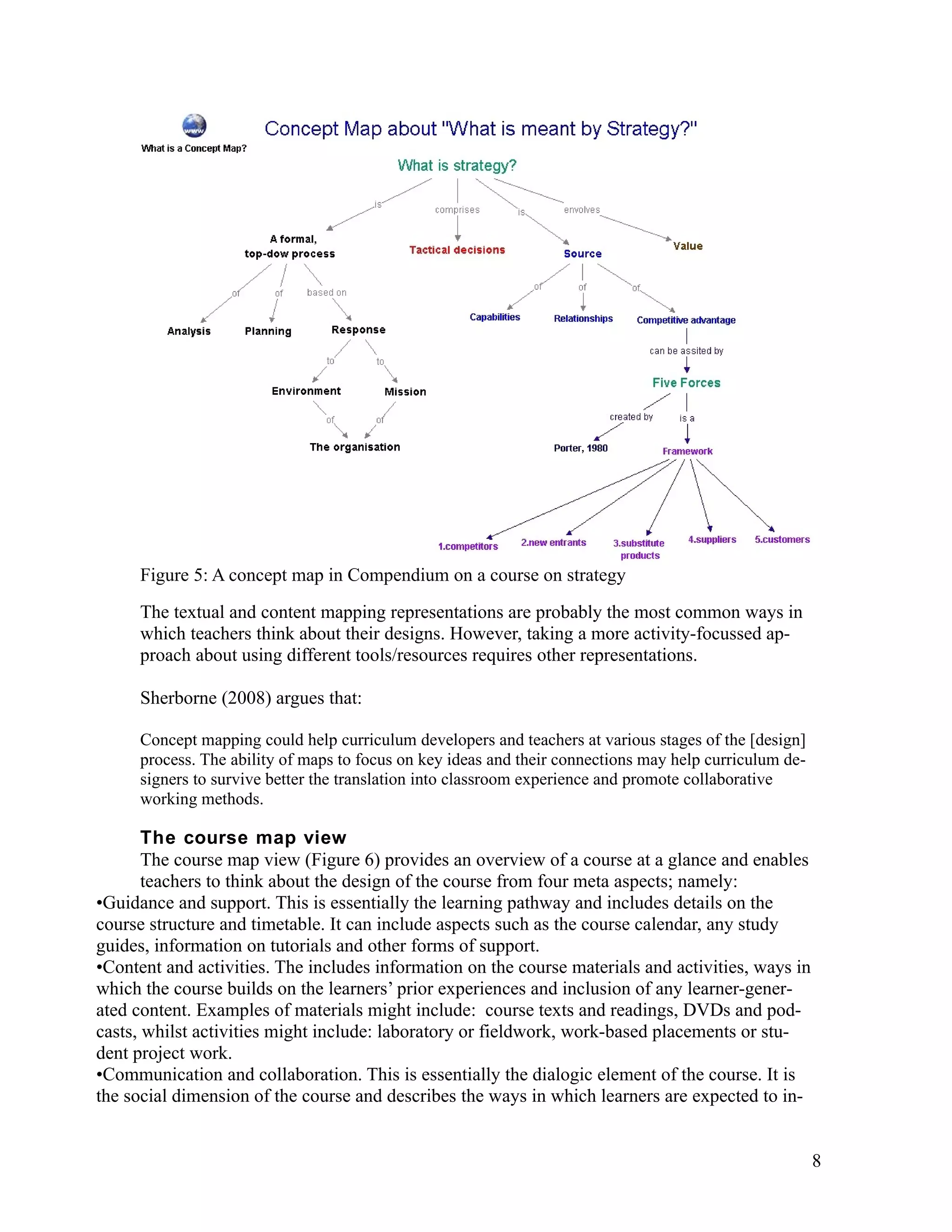 Figure 5: A concept map in Compendium on a course on strategy
     The textual and content mapping representations are probably the most common ways in
     which teachers think about their designs. However, taking a more activity-focussed ap-
     proach about using different tools/resources requires other representations.

     Sherborne (2008) argues that:

     Concept mapping could help curriculum developers and teachers at various stages of the [design]
     process. The ability of maps to focus on key ideas and their connections may help curriculum de-
     signers to survive better the translation into classroom experience and promote collaborative
     working methods.

       The course map view
       The course map view (Figure 6) provides an overview of a course at a glance and enables
       teachers to think about the design of the course from four meta aspects; namely:
•Guidance and support. This is essentially the learning pathway and includes details on the
course structure and timetable. It can include aspects such as the course calendar, any study
guides, information on tutorials and other forms of support.
•Content and activities. The includes information on the course materials and activities, ways in
which the course builds on the learners’ prior experiences and inclusion of any learner-gener-
ated content. Examples of materials might include: course texts and readings, DVDs and pod-
casts, whilst activities might include: laboratory or fieldwork, work-based placements or stu-
dent project work.
•Communication and collaboration. This is essentially the dialogic element of the course. It is
the social dimension of the course and describes the ways in which learners are expected to in-


                                                                                                        8
 
