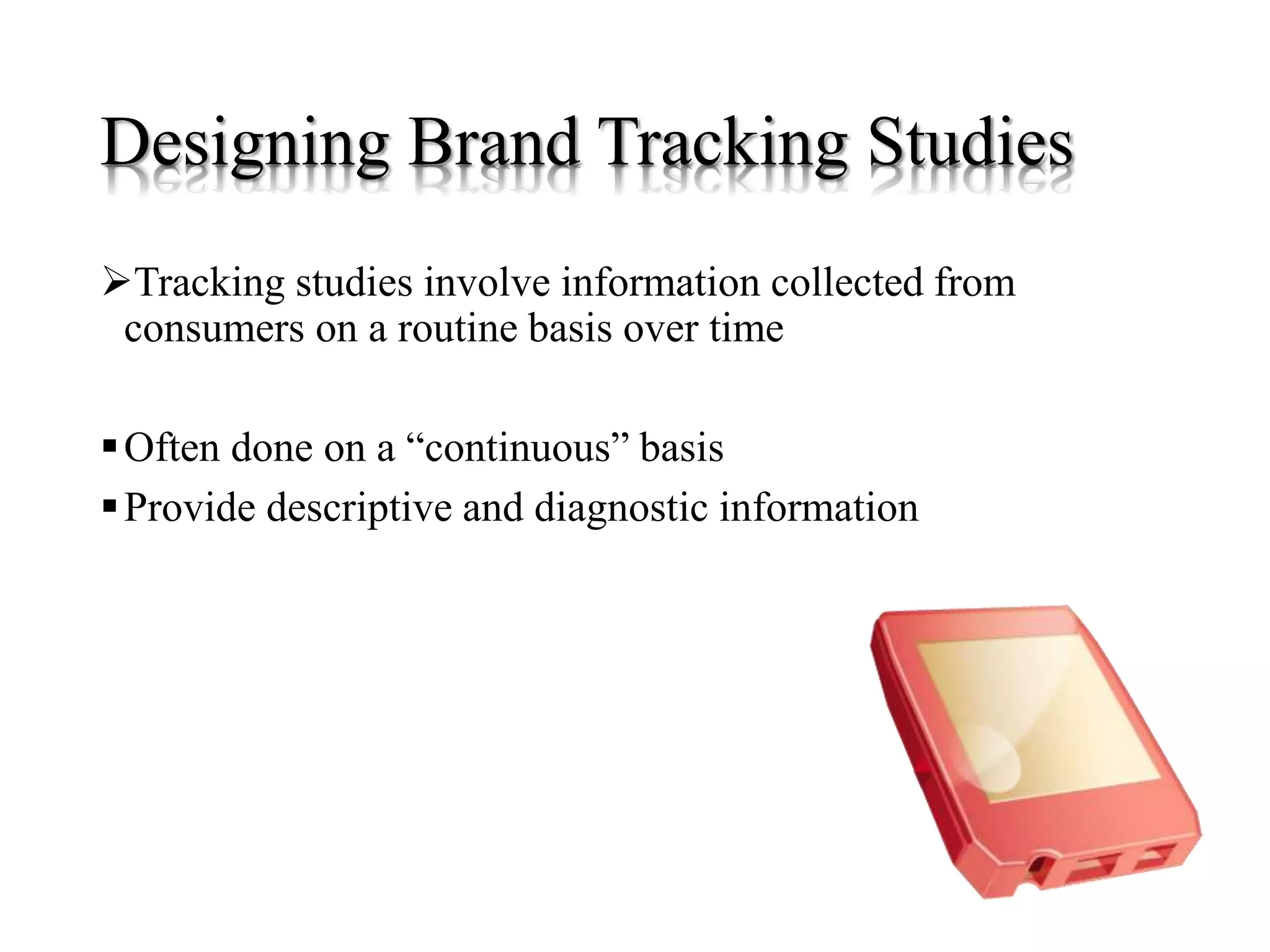 Designing Brand Tracking Studies
Tracking studies involve information collected from
consumers on a routine basis over time
Often done on a “continuous” basis
Provide descriptive and diagnostic information
 
