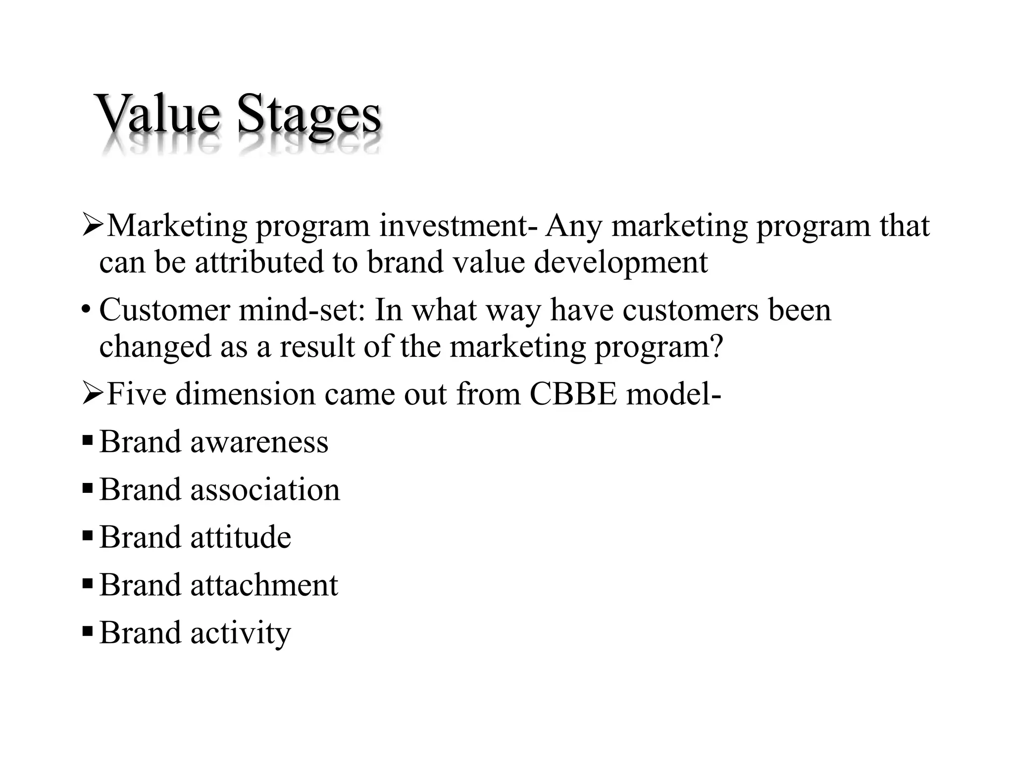 Value Stages
Marketing program investment- Any marketing program that
can be attributed to brand value development
• Customer mind-set: In what way have customers been
changed as a result of the marketing program?
Five dimension came out from CBBE model-
Brand awareness
Brand association
Brand attitude
Brand attachment
Brand activity
 