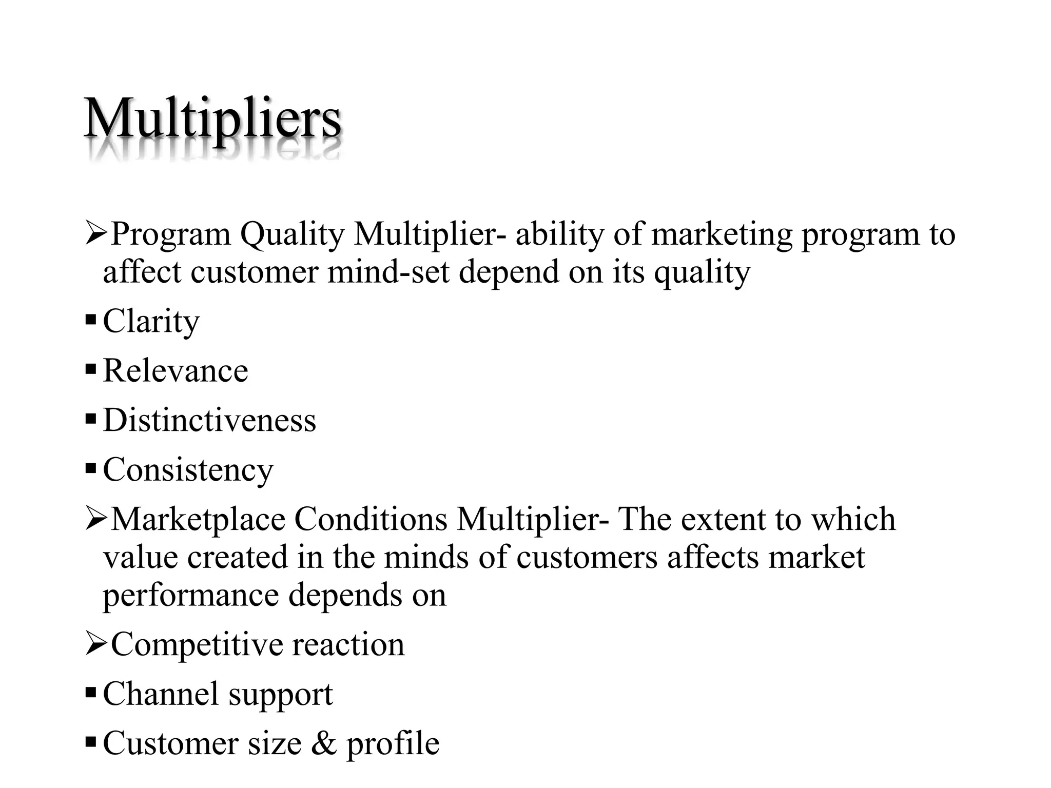 Multipliers
Program Quality Multiplier- ability of marketing program to
affect customer mind-set depend on its quality
Clarity
Relevance
Distinctiveness
Consistency
Marketplace Conditions Multiplier- The extent to which
value created in the minds of customers affects market
performance depends on
Competitive reaction
Channel support
Customer size & profile
 