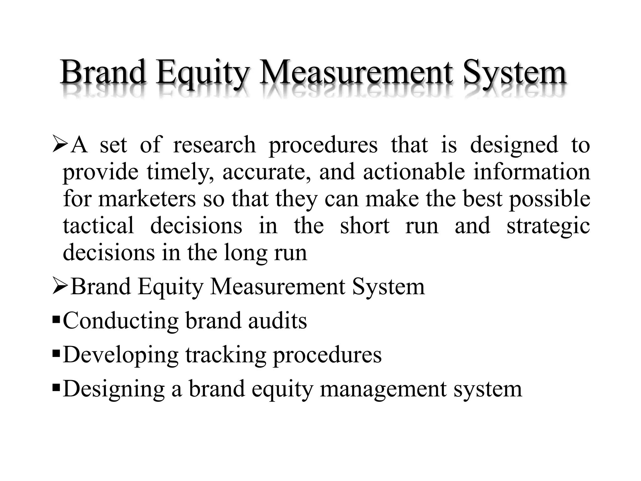 Brand Equity Measurement System
A set of research procedures that is designed to
provide timely, accurate, and actionable information
for marketers so that they can make the best possible
tactical decisions in the short run and strategic
decisions in the long run
Brand Equity Measurement System
Conducting brand audits
Developing tracking procedures
Designing a brand equity management system
 