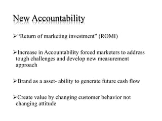 New Accountability
“Return of marketing investment” (ROMI)
Increase in Accountability forced marketers to address
tough challenges and develop new measurement
approach
Brand as a asset- ability to generate future cash flow
Create value by changing customer behavior not
changing attitude
 