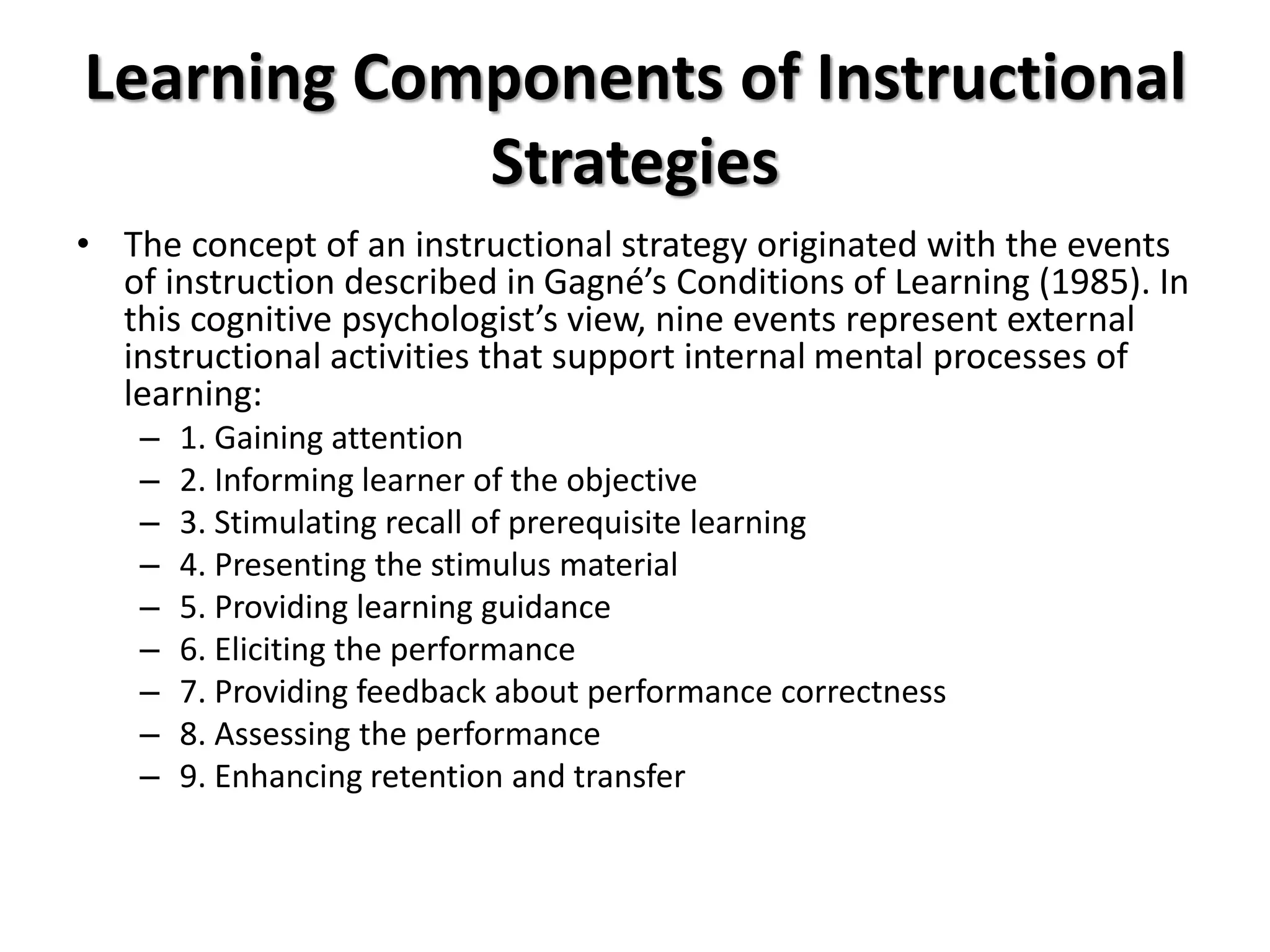 Learning Components of Instructional
Strategies
• The concept of an instructional strategy originated with the events
of instruction described in Gagné’s Conditions of Learning (1985). In
this cognitive psychologist’s view, nine events represent external
instructional activities that support internal mental processes of
learning:
– 1. Gaining attention
– 2. Informing learner of the objective
– 3. Stimulating recall of prerequisite learning
– 4. Presenting the stimulus material
– 5. Providing learning guidance
– 6. Eliciting the performance
– 7. Providing feedback about performance correctness
– 8. Assessing the performance
– 9. Enhancing retention and transfer
 