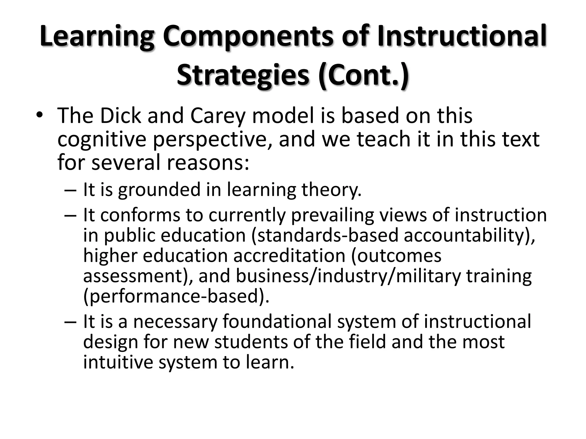 Learning Components of Instructional
Strategies (Cont.)
• The Dick and Carey model is based on this
cognitive perspective, and we teach it in this text
for several reasons:
– It is grounded in learning theory.
– It conforms to currently prevailing views of instruction
in public education (standards-based accountability),
higher education accreditation (outcomes
assessment), and business/industry/military training
(performance-based).
– It is a necessary foundational system of instructional
design for new students of the field and the most
intuitive system to learn.
 