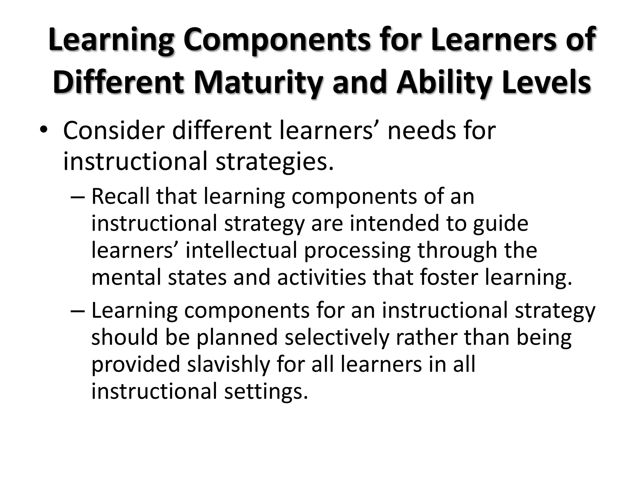 Learning Components for Learners of
Different Maturity and Ability Levels
• Consider different learners’ needs for
instructional strategies.
– Recall that learning components of an
instructional strategy are intended to guide
learners’ intellectual processing through the
mental states and activities that foster learning.
– Learning components for an instructional strategy
should be planned selectively rather than being
provided slavishly for all learners in all
instructional settings.
 