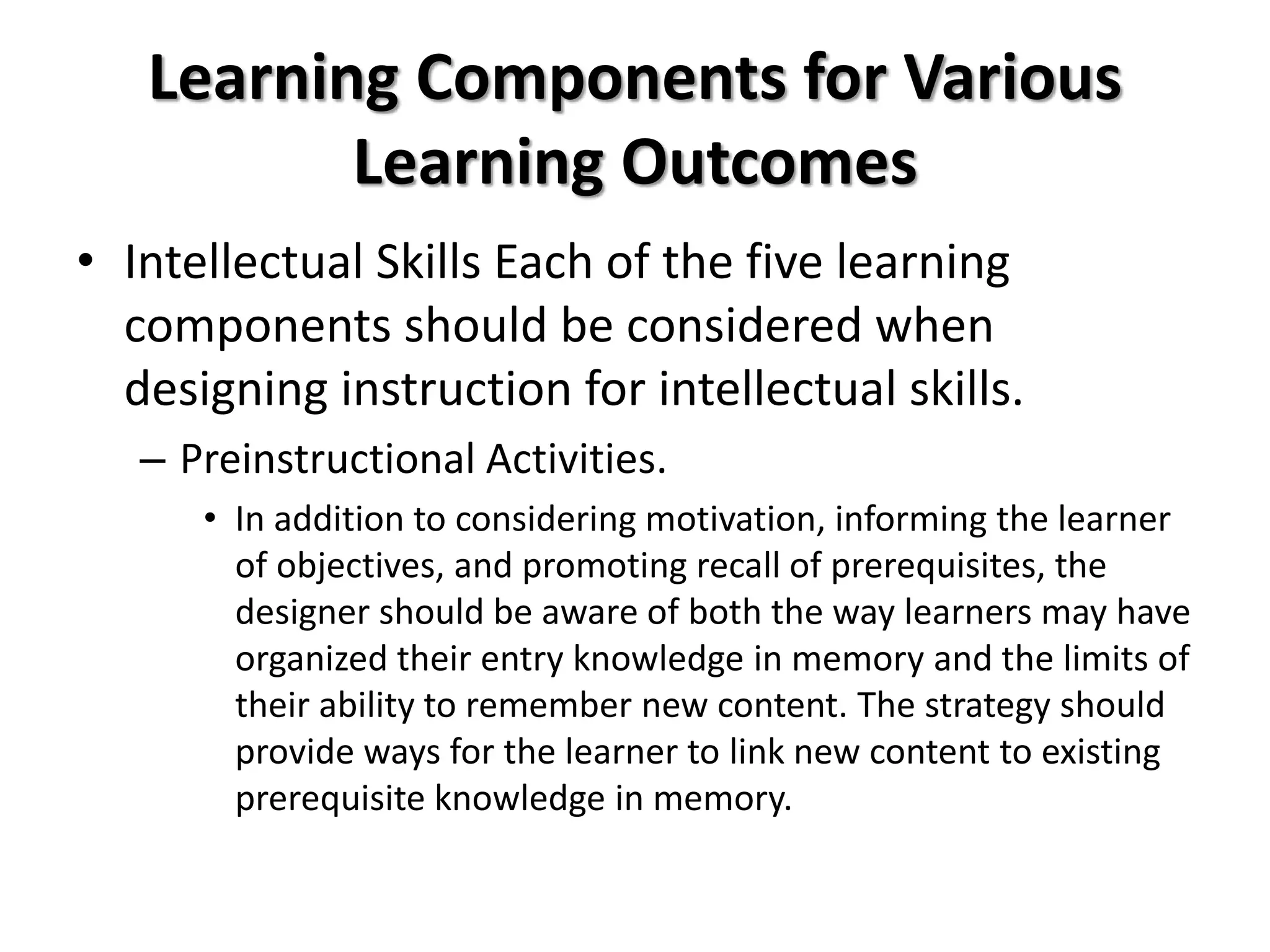 Learning Components for Various
Learning Outcomes
• Intellectual Skills Each of the five learning
components should be considered when
designing instruction for intellectual skills.
– Preinstructional Activities.
• In addition to considering motivation, informing the learner
of objectives, and promoting recall of prerequisites, the
designer should be aware of both the way learners may have
organized their entry knowledge in memory and the limits of
their ability to remember new content. The strategy should
provide ways for the learner to link new content to existing
prerequisite knowledge in memory.
 