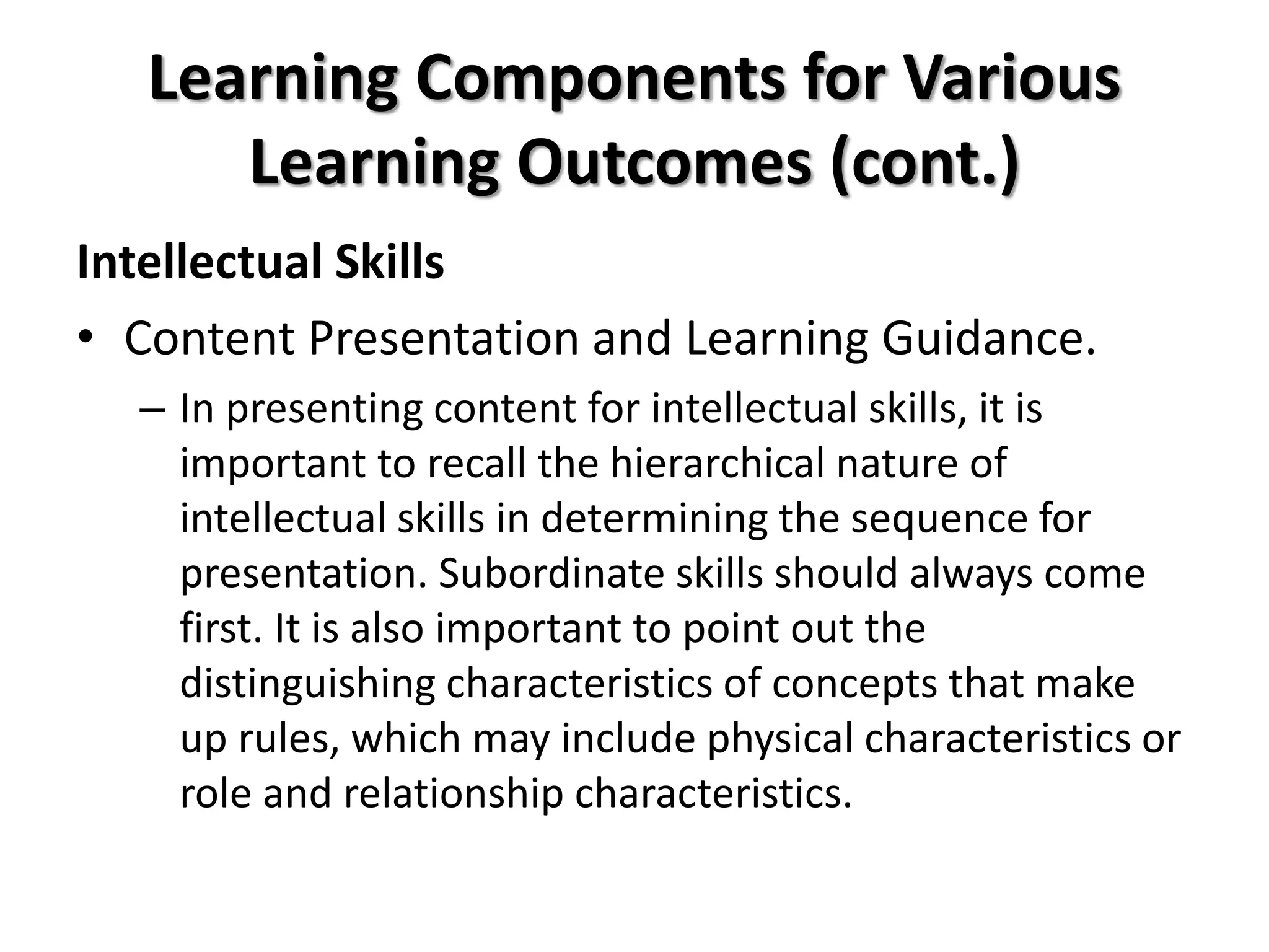 Learning Components for Various
Learning Outcomes (cont.)
Intellectual Skills
• Content Presentation and Learning Guidance.
– In presenting content for intellectual skills, it is
important to recall the hierarchical nature of
intellectual skills in determining the sequence for
presentation. Subordinate skills should always come
first. It is also important to point out the
distinguishing characteristics of concepts that make
up rules, which may include physical characteristics or
role and relationship characteristics.
 